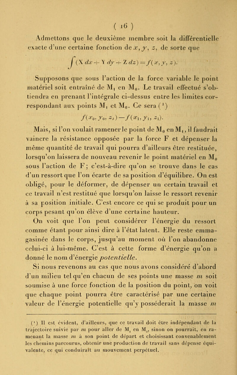 Admettons que le deuxième membre soit la différentielle exacte d'une certaine fonction àex,y^ z-, de sorte que / (X dx-i-\ dy -h Z dz) =f{cr,y, z). Supposons que sous Faction de la force variable le point matériel soit entraîné de M, en Mo- Le travail effectué s'ob- tiendra en prenant l'intégrale ci-dessus entre les limites cor- respondant aux points M, et Mq. Ce sera ( ^) Mais, si l'on voulait ramener le point de Mo en M,, il faudrait vaincre la résistance opposée par la force F et dépenser la même quantité de travail qui pourra d'ailleurs être restituée, lorsqu'on laissera de nouveau revenir le point matériel en Mo sous l'action de F; c'est-à-dire qu'on se trouve dans le cas d'un ressort que l'on écarte de sa position d'équilibre. On est obligé, pour le déformer, de dépenser un certain travail et ce travail n'est restitué que lorsqu'on laisse le ressort revenir à sa position initiale. C'est encore ce qui se produit pour un corps pesant qu'on élève d'une certaine hauteur. On voit que l'on peut considérer l'énergie du ressort comme étant pour ainsi dire à l'état latent. Elle reste emma- gasinée dans le corps, jusqu'au moment où l'on abandonne celui-ci à lui-même. C'est à cette forme d'énergie qu'on a donné le nom d^énergie potentielle. Si nous revenons au cas que nous avons considéré d'abord d'un milieu tel qu'en chacun de ses points une masse 77i soit soumise à une force fonction de la position du point; on voit que chaque point pourra être caractérisé par une certaine valeur de l'énergie potentielle qu'y posséderait la masse m (1) Il est évident, d'ailleiirs, que ce travail doit être indépendant de la trajectoire suivie par m pour aller de Mj en M^, sinon on pourrait, en ra- menant la masse m à son point de départ et choisissant convenablement les chemins parcourus, obtenir une production de travail sans dépense équi- valente, ce qui conduirait au mouvement perpétuel.