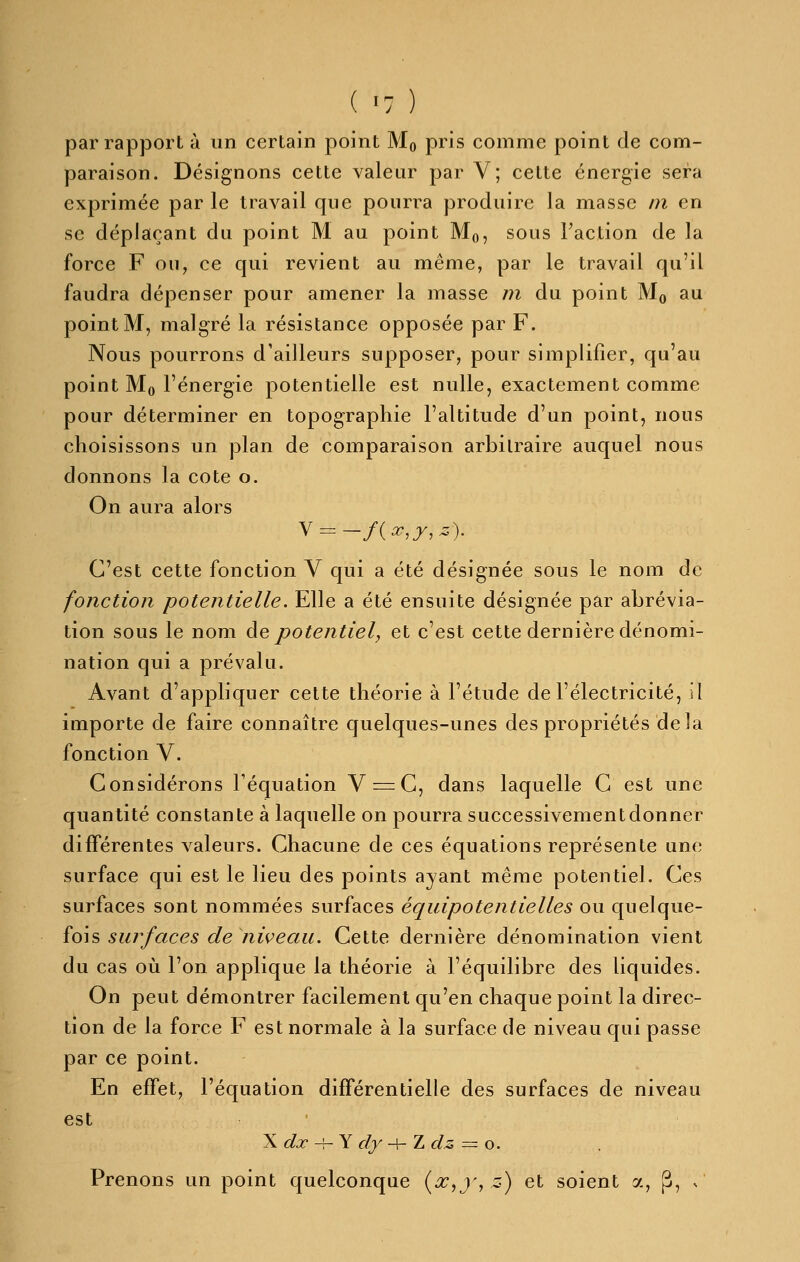 ( -7 ) par rapport à un certain point Mq pris comme point de com- paraison. Désignons cette valeur par V; cette énergie sera exprimée par le travail que pourra produire la masse m en se déplaçant du point M au point Mq, sous Faction de la force F ou, ce qui revient au même, par le travail qu'il faudra dépenser pour amener la masse m du point Mq au point M, malgré la résistance opposée par F. Nous pourrons d'ailleurs supposer, pour simplifier, qu'au point Mo l'énergie potentielle est nulle, exactement comme pour déterminer en topographie l'altitude d'un point, nous choisissons un plan de comparaison arbitraire auquel nous donnons la cote o. On aura alors C'est cette fonction V qui a été désignée sous le nom de fonction potentielle. Elle a été ensuite désignée par abrévia- tion sous le nom àe potentiel, et c'est cette dernière dénomi- nation qui a prévalu. Avant d'appliquer cette théorie à l'étude de l'électricité, il importe de faire connaître quelques-unes des propriétés delà fonction V. Considérons Féquation V=:C, dans laquelle C est une quantité constante à laquelle on pourra successivement donner différentes valeurs. Chacune de ces équations représente une surface qui est le lieu des points ayant même potentiel. Ces surfaces sont nommées surfaces équipotentielles ou quelque- fois surfaces de niveau. Cette dernière dénomination vient du cas où l'on applique la théorie à l'équilibre des liquides. On peut démontrer facilement qu'en chaque point la direc- tion de la force F est normale à la surface de niveau qui passe par ce point. En effet, l'équation différentielle des surfaces de niveau est \ dx ^Y dy -^ Z clz = o. Prenons un point quelconque (^,j', z) et soient a, p, n