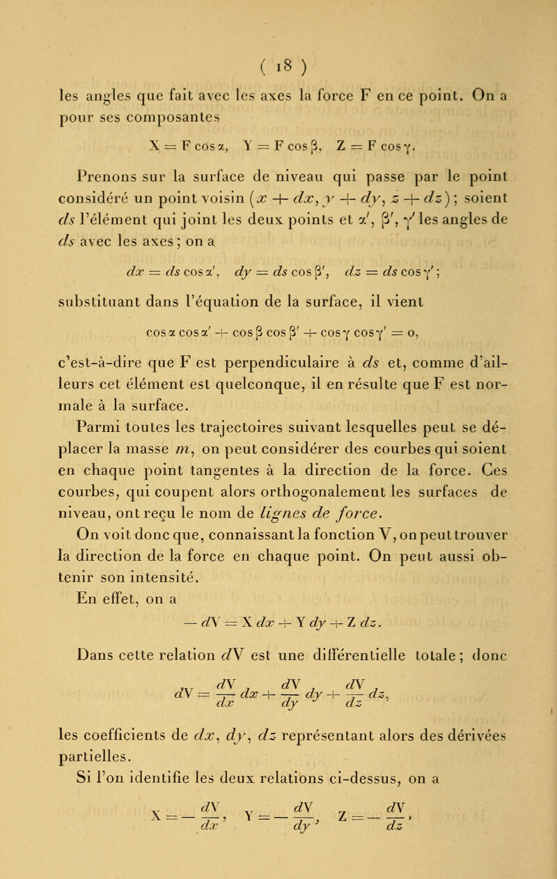 les angles que fait avec les axes la force F en ce point. On a pour ses composantes X = Fcosa, Y = Fcos3, Z^Fcosy. Prenons sur la surface de niveau qui passe par le point considéré un point voisin (.r -|- dx, y -\- cly^ z -\- dz) ; soient ds l'élément qui joint les deux points et a', P', y'les angles de ds avec les axes ; on a dx = ds cos a', dy ^^^^ ds cos p', dz = ds cos y' ; substituant dans l'équation de la surface, il vient cos a cos a' 4- cos^ cos ^' -h cos y cosy' = o, c'est-à-dire que F est perpendiculaire à ds et, comme d'ail- leurs cet élément est quelconque, il en résulte que F est nor- male à la surface. Parmi toutes les trajectoires suivant lesquelles peut se dé- placer la masse m, on peut considérer des courbes qui soient en chaque point tangentes à la direction de la force. Ces courbes, qui coupent alors orthogonalement les surfaces de niveau, ont reçu le nom de lignes de force. On voit donc que, connaissant la fonction V, on peut trouver la direction de la force en chaque point. On peut aussi ob- tenir son intensité. En effet, on a — dS = X dx -f- Y dy -\-Tu dz. Dans cette relation d\ est une différentielle totale; donc ,,, r/V , dN ^ dN ^ aV = -y— dx -h -7- dy -\—y~ ^5 CLJC Œ'Y CtJZ les coefficients de dx., dy., dz représentant alors des dérivées partielles. Si l'on identifie les deux relations ci-dessus, on a X=— ^' Y = — — Z-——. dx dy ' dz