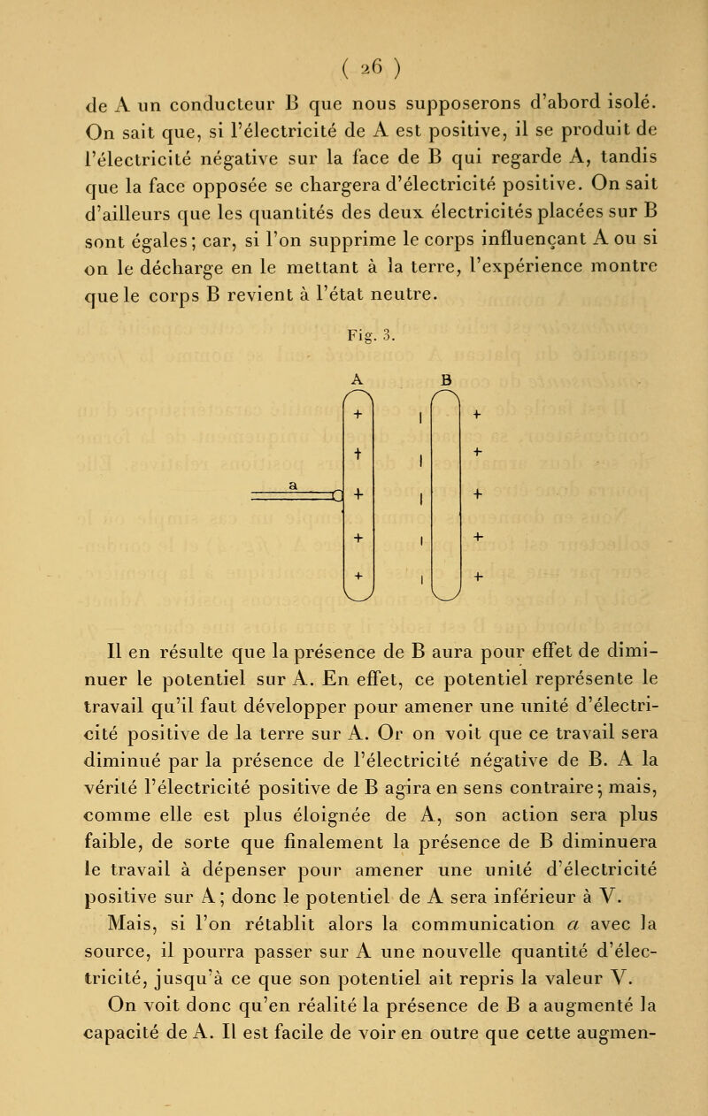 ( ^6) de A un conducteur B que nous supposerons d'abord isolé. On sait que, si l'électricité de A est positive, il se produit de l'électricité négative sur la face de B qui regarde A, tandis que la face opposée se chargera d'électricité positive. On sait d'ailleurs que les quantités des deux électricités placées sur B sont égales; car, si l'on supprime le corps influençant A ou si on le décharge en le mettant à la terre, l'expérience montre que le corps B revient à l'état neutre. Fis. 3. A + X} + B Il en résulte que la présence de B aura pour effet de dimi- nuer le potentiel sur A. En effet, ce potentiel représente le travail qu'il faut développer pour amener une unité d'électri- cité positive de la terre sur A. Or on voit que ce travail sera diminué par la présence de l'électricité négative de B. A la vérité l'électricité positive de B agira en sens contraire j mais, comme elle est plus éloignée de A, son action sera plus faible, de sorte que finalement la présence de B diminuera le travail à dépenser pour amener une unité d'électricité positive sur A; donc le potentiel de A sera inférieur à V. Mais, si l'on rétablit alors la communication a avec la source, il pourra passer sur A une nouvelle quantité d'élec- tricité, jusqu'à ce que son potentiel ait repris la valeur V. On voit donc qu'en réalité la présence de B a augmenté la capacité de A. Il est facile de voir en outre que cette augmen-