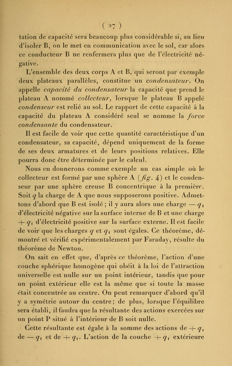 talion de capacité sera beaucoup plus considérable si, au lieu d'isoler B, on le met en communication avec le sol, car alors ce conducteur B ne renfermera plus que de l'électricité né- gative. L'ensemble des deux corps A et B, qui seront par exemple deux plateaux parallèles, constitue un condensateur. On appelle capacité du condensateur la capacité que prend le plateau A nommé collecteur, lorsque le plateau B appelé condenseur est relié au sol. Le rapport de cette capacité à la capacité du plateau A considéré seul se nomme la force condensante du condensateur. Il est facile de voir que cette quantité caractéristique d'un condensateur, sa capacité, dépend uniquement de la forme de ses deux armatures et de leurs positions relatives. Elle pourra donc être déterminée par le calcul. Nous en donnerons comme exemple un cas simple où le collecteur est formé par une sphère A (^fig- 4) et le conden- seur par une sphère creuse B concentrique à la première. Soit q la charge de A que nous supposerons positive. Admet- tons d'abord que B est isolé ; il y aura alors une charge — q^ d'électricité négative sur la surface interne de B et une charge -h ^1 d'électricité positive sur la surface externe. Il est facile de voir que les charges ^ et ci\ sont égales. Ce théorème, dé- montré et vérifié expérimentaleinent par Faraday, résulte du théorème de Newton. On sait en effet que, d'après ce théorème, l'action d'une couche sphérique homogène qui obéit à la loi de l'attraction universelle est nulle sur un point intérieur, tandis que pour un point extérieur elle est la même que si toute la masse était concentrée au centre. On peut remarquer d'abord qu'il y a symétrie autour du centre; de plus, lorsque l'équilibre sera établi, il faudra que la résultante des actions exercées sur un point P situé à l'intérieur de B soit nulle. Cette résultante est égale à la somme des actions de -h q^ de — q^ et de 4- ^i- L'action de la couche -f- q^ extérieure