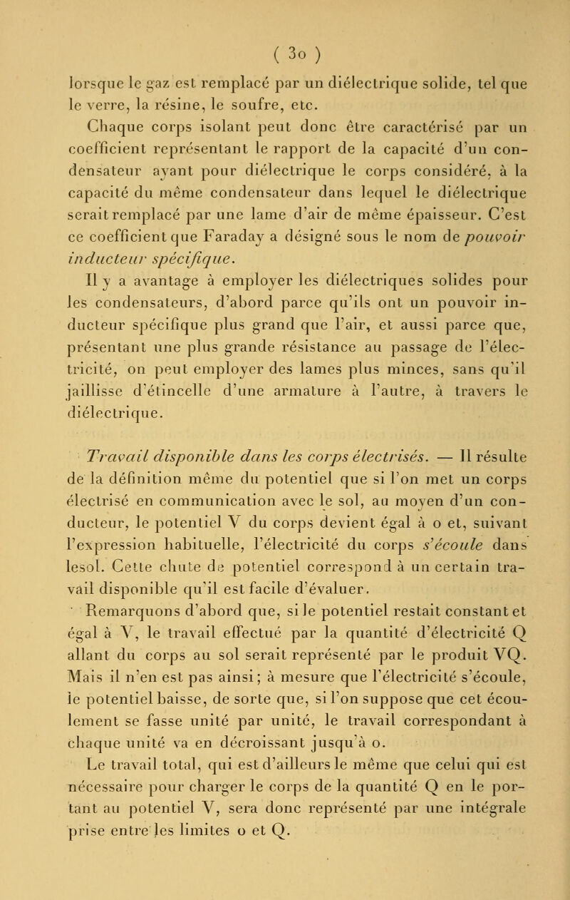 lorsque le gaz est remplacé par un diélectrique solide, tel que le verre, la résine, le soufre, etc. Chaque corps isolant peut donc être caractérisé par un coefficient représentant le rapport de la capacité d'un con- densateur ayant pour diélectrique le corps considéré, à la capacité du même condensateur dans lequel le diélectrique serait remplacé par une lame d'air de même épaisseur. C'est ce coefficient que Faraday a désigné sous le nom âe poiwoir inducteur spécifique. Il y a avantage à employer les diélectriques solides pour les condensateurs, d'abord parce qu'ils ont un pouvoir in- ducteur si^écifique plus grand que l'air, et aussi j^arce que, présentant une plus grande résistance au passage de l'élec- tricité, on peut employer des lames plus minces, sans qu'il jaillisse d'étincelle d'une armature à l'autre, à travers le diélectrique. Travciil disponible dans les corps électrisés. — Il résulte de la définition même du potentiel que si l'on met un corps électrisé en communication avec le sol, au moyen d'un con- ducteur, le potentiel V du corps devient égal à o et, suivant l'expression habituelle, l'électricité du corps s'écoule dans lesol. Cette chute de potentiel correspond à un certain tra- vail disponible qu'il est facile d'évaluer. Remarquons d'abord que, si le potentiel restait constant et égal à V, le travail effectué par la quantité d'électricité Q allant du corps au sol serait représenté par le produit VQ. Mais il n'en est pas ainsi; à mesure que l'électricité s'écoule, le potentiel baisse, de sorte que, si l'on suppose que cet écou- lement se fasse unité par unité, le travail correspondant à chaque unité va en décroissant jusqu'à o. Le travail total, qui est d'ailleurs le même que celui qui est nécessaire pour charger le corps de la quantité Q en le por- tant au potentiel V, sera donc représenté par une intégrale prise entre Jes limites o et Q.