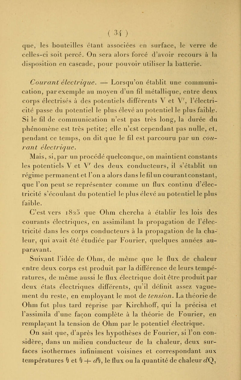 que, les bouteilles étant associées en surface, le verre de celles-ci soit percé. On sera alors forcé d'avoir recours à la disposition en cascade, pour pouvoir utiliser la batterie. Courant électrique. — Lorsqu'on établit une communi- cation, par exemple au moyen d'un fil métallique, entre deux corps électrisés à des potentiels différents V et V, l'électri- cité passe du potentiel le plus élevé au potentiel le plus faible. Si le fil de communication n'est pas très long, la durée du phénomène est très petite; elle n'est cependant pas nulle, et, pendant ce temps, on dit que le fil est parcouru par un cou- rant électrique. Mais, si, par un procédé quelconque, on maintient constants les potentiels V et V des deux conducteurs, il s'établit un régime permanent et Ton a alors dans lefilun courantconstant, que l'on peut se représenter comme un flux continu d'élec- tricité s'écoulant du potentiel le plus élevé au potentiel le plus faible. C'est vers 1820 que Ohm chercha à établir les lois des courants électriques, en assimilant la propagation de l'élec- tricité dans les corps conducteurs à la propagation de la cha- leur, qui avait été étudiée par Fourier, quelques années au- paravant. Suivant l'idée de Ohm, de même que le flux de chaleur entre deux corps est produit par la différence de leurs tempé- ratures, de même aussi le flux électrique doit être produit par deux états électriques différents, qu'il définit assez vague- ment du reste, en employant le mot de tension. La théorie de Ohm fut plus tard reprise par Kirchhoff, qui la précisa et l'assimila d'une façon complète à la théorie de Fourier, en remplaçant la tension de Ohm par le potentiel électrique. On sait que, d'après les hypothèses de Fourier, si l'on con- sidère, dans un milieu conducteur de là chaleur, deux sur- faces isothermes infiniment voisines et correspondant aux températures ô et Q -[- c/B, le flux ou la quantité de chaleur r/Q,