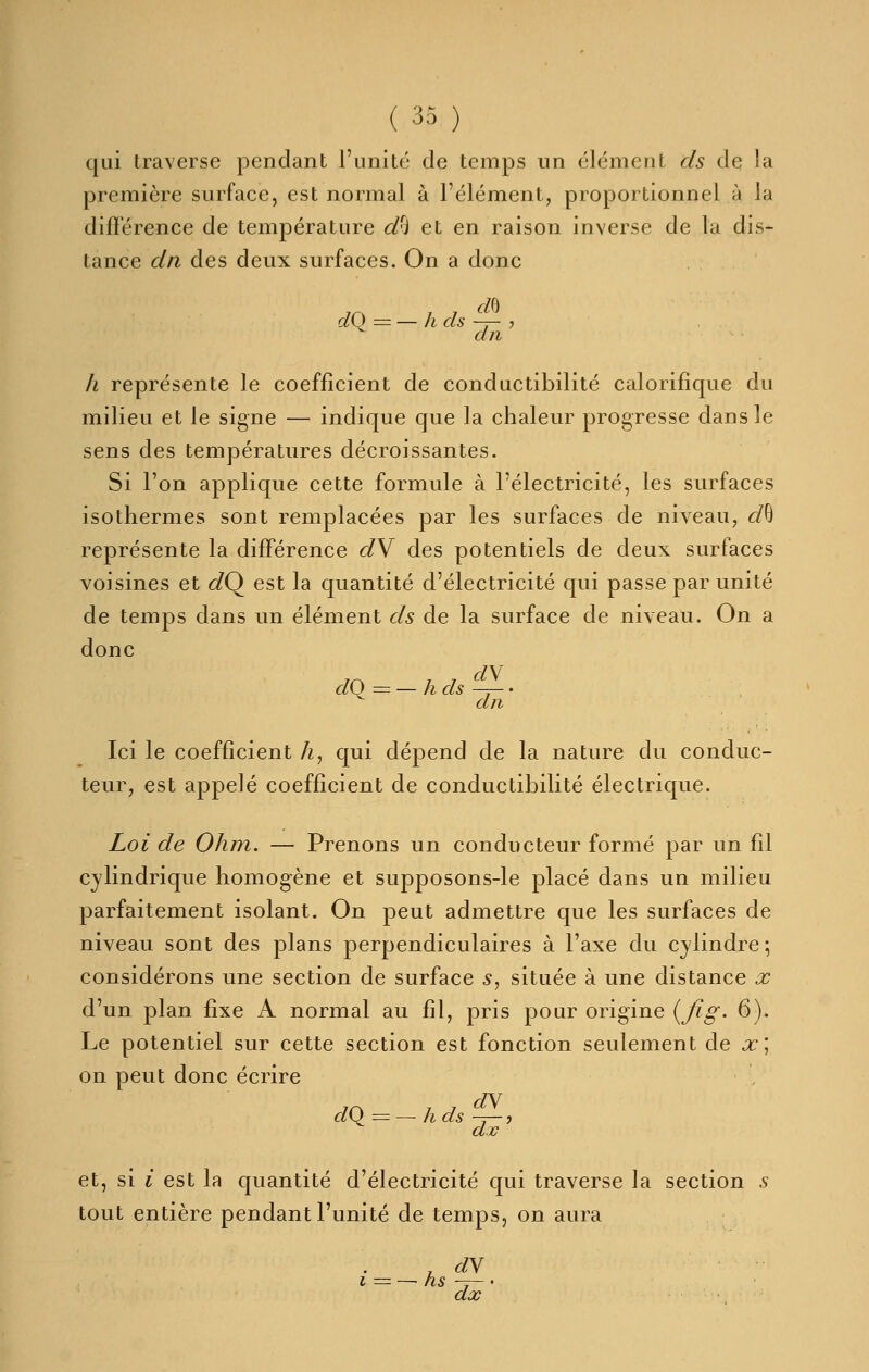 qui traverse pendant l'unité de temps un élément ds de la première surface, est normal à l'élément, proportionnel à la différence de température d/i et en raison inverse de la dis- tance dn des deux surfaces. On a donc dO = — h ds —r- ? an h représente le coefficient de conductibilité calorifique du milieu et le signe — indique que la chaleur progresse dans le sens des températures décroissantes. Si l'on applique cette formule à l'électricité, les surfaces isothermes sont remplacées par les surfaces de niveau, d^ représente la différence dV des potentiels de deux surfaces voisines et 6/Q est la quantité d'électricité qui passe par unité de temps dans un élément ds de la surface de niveau. On a donc d\ clQ = — h ds —r— • dn Ici le coefficient h, qui dépend de la nature du conduc- teur, est appelé coefficient de conductibilité électrique. Loi de Ohm. — Prenons un conducteur formé par un fil cylindrique homogène et supposons-le placé dans un milieu parfaitement isolant. On peut admettre que les surfaces de niveau sont des plans perpendiculaires à l'axe du cylindre 5 considérons une section de surface s, située à une distance x d'un plan fixe A normal au fil, pris pour origine {fig- 6). Le potentiel sur cette section est fonction seulement de x\ on peut donc écrire dW dO = — h ds -r— 7 et, si i est la quantité d'électricité qui traverse la section s tout entière pendant l'unité de temps, on aura i = — hs -j— ' dx