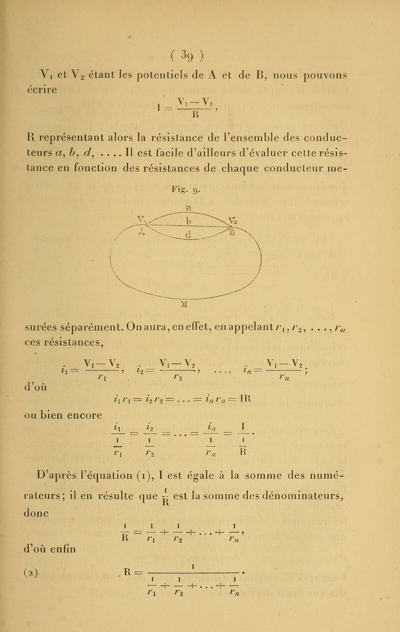 V| et Vo étant les potentiels de A et de B, nous pouvons écrire V, —V, J = [{ H représentant alors la résistance de l'ensemble des conduc- teurs <2, b, d, .... Il est facile d'ailleurs d'évaluer cette résis- tance en fonction des résistances de chaque conducteur me- surées séparément. On aura, en effet, enappelant/',,/'o, ...,/: ces résistances. . _ Vi — Va . _ V, — Y2 Il — 7 1-2 — In = Vi —Y, d'où ou bien encore ri . Ta 1 ri la I ra D'après l'équation (1), t est égale à la somme des numé- rateurs; il en résulte que 7: est la somme des dénominateurs, donc d'où enfin (2) I I R — -t- 1 — -f- . . 7'2 I I . . H rn T '^1 -f- 1 h . r=> l . . H