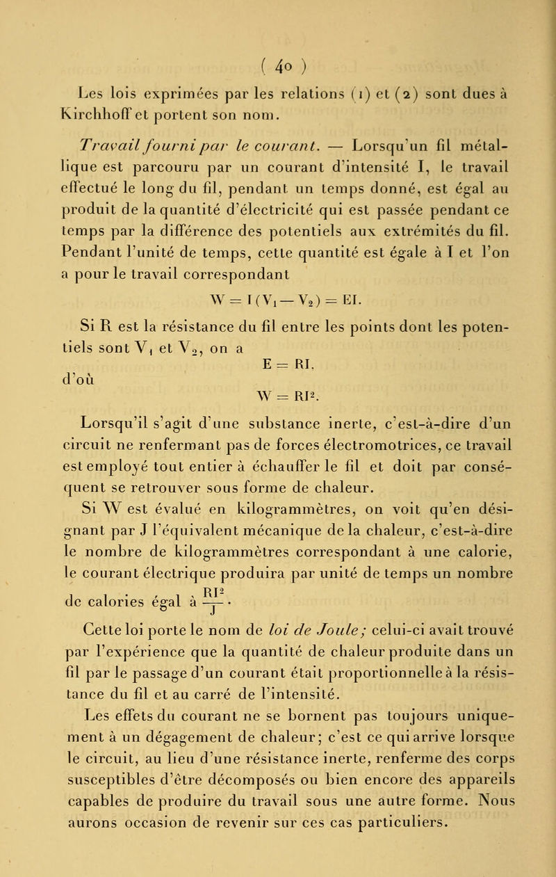 Les lois exprimées par les relations ( i) et (2) sont dues à Kirchhofl'et portent son nom. Travail fourni par le courant. — Lorsqu'un fil métal- lique est parcouru par un courant d'intensité I, le travail effectué le long du fil, pendant un temps donné, est égal au produit de la quantité d'électricité qui est passée pendant ce temps par la différence des potentiels aux extrémités du fil. Pendant l'unité de temps, cette quantité est égale à I et l'on a pour le travail correspondant W = I(Vi —V2) = EI. Si R est la résistance du fil entre les points dont les poten- tiels sont Vi et Vo, on a E = RI, d'oii W = RI2. Lorsqu'il s'agit d'une substance inerte, c'est-à-dire d'un circuit ne renfermant pas de forces électromotrices, ce travail est employé tout entier à échauffer le fil et doit par consé- quent se retrouver sous forme de chaleur. Si W est évalué en kilogrammètres, on voit qu'en dési- gnant par J l'équivalent mécanique de la chaleur, c'est-à-dire le nombre de kilogrammètres correspondant à une calorie, le courant électrique produira par unité de temps un nombre 1 1 • , 1 . Ri- de calories égal a -y- • Cette loi porte le nom de loi de Joule; celui-ci avait trouvé par l'expérience que la quantité de chaleur produite dans un fil par le passage d'un courant était proportionnelle à la résis- tance du fil et au carré de l'intensité. Les effets du courant ne se bornent pas toujours unique- ment à un dégagement de chaleur; c'est ce qui arrive lorsque le circuit, au lieu d'une résistance inerte, renferme des corps susceptibles d'être décomposés ou bien encore des appareils capables de produire du travail sous une autre forme. Nous aurons occasion de revenir sur ces cas particuliers.