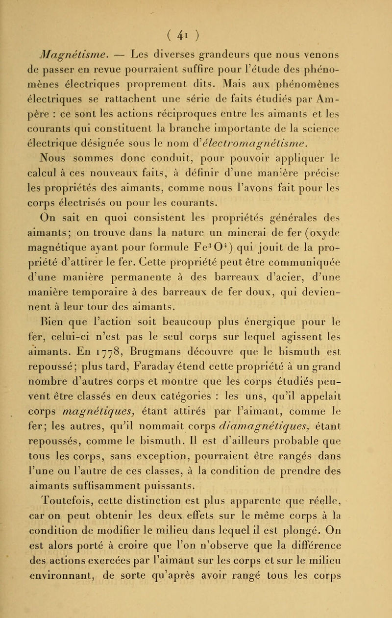 Magnétisme. — Les diverses grandeurs que nous venons de passer en revue pourraient suffire pour l'étude des phéno- mènes électriques proprement dits. Mais aux phénomènes électriques se rattachent une série de faits étudiés par Am- père : ce sont les actions réciproques entre les aimants et les courants qui constituent la branche importante de la science électrique désignée sous le nom ai'électromagnétisme. Nous sommes donc conduit, pour pouvoir appliquer le calcul à ces nouveaux faits, à définir d'une manière précise les propriétés des aimants, comme nous l'avons fait pour les corps électrisés ou pour les courants. On sait en quoi consistent les propriétés générales des aimants; on trouve dans la nature un minerai de fer (oxyde magnétique ayant pour formule Fe^O^) qui jouit de la pro- priété d'attirer le fer. Cette propriété peut être communiquée d'une manière permanente à des barreaux d'acier, d\ine manière temporaire à des barreaux de fer doux, qui devien- nent à leur tour des aimants. Bien que l'action soit beaucoup plus énergique pour le fer, celui-ci n'est pas le seul corps sur lequel agissent les aimants. En 1778, Brugmans découvre que le bismuth est repoussé; plus tard, Faraday étend cette propriété à un grand nombre d'autres corps et montre que les corps étudiés peu- vent être classés en deux catégories : les uns, qu'il appelait corps magnétiques, étant attirés par l'aimant, comme le fer; les autres, qu^il nommait corps diamagnétiques, étant repoussés, comme le bismuth. Il est d'ailleurs probable que tous les corps, sans exception, pourraient être rangés dans l'une ou l'autre de ces classes, à la condition de prendre des aimants suffisamment puissants. Toutefois, cette distinction est plus apparente que réelle, car on peut obtenir les deux effets sur le même corps à la condition de modifier le milieu dans lequel il est plongé. On est alors porté à croire que l'on n'observe que la différence des actions exercées par l'aimant sur les corps et sur le milieu environnant, de sorte qu'après avoir rangé tous les corps