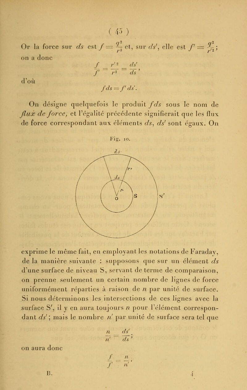 ( 4.^ ) Or la force sur ds cst/= -— cl, sur ds^^ clic est /'= ,^ ; on a donc f r-i ds ' d'où fds ^z f ds'. On désigne quelquefois le produit fds sous le nom de Jlux de force, et l'égalité précédente signifierait que les flux de force correspondant auK éléments ds^ ds' sont égaux. On exprime le même fait, en employant les notations de Faraday, de la manière suivante : supposons que sur un élément ds d'une surface de niveau S, servant de terme de comparaison, on prenne seulement un certain nombre de lignes de force uniformément réparties à raison de n par unité de surface. Si nous déterminons les intersections de ces lignes avec la surface S', il y en aura toujours n pour l'élément correspon- dant ds'\ mais le nombre ii! par unité de surface sera tel que on aura donc B. n ds' n' ^ ds' f n f '' li'