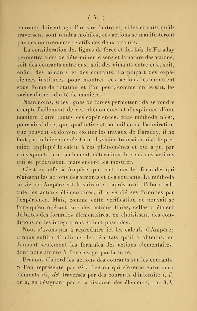 ( 5, ) courants doivent agir l'un sur l'autre et, si les circuits qu'ils traversent sont rendus mobiles, ces actions se manifesteront par des mouvements relatifs des deux circuits. La considération des lignes de force et des lois de Faraday permettra alors de déterminer le sens et la nature des actions, soit des courants entre eux, soit des aimants entre eux, soit, enfin, des aimants et des courants. La plupart des expé- riences instituées pour montrer ces actions les montrent sous forme de rotation et l'on peut, comme on le sait, les varier d'une infinité de manières. Néanmoins, si les lignes de forces permettent de se rendre compte facilement de ces phénomènes et d'expliquer d'une manière claire toutes ces expériences, cette méthode n'est, pour ainsi dire, que qualitative et, au milieu de l'admiration que peuvent et doivent exciter les travaux de Faraday, il ne faut pas oublier que c'est un physicien français qui a, le pre- mier, appliqué le calcul à ces phénomènes et qui a pu, par conséquent, non seulement déterminer le sens des actions qui se produisent, mais encore les mesurer. C'est en effet à Ampère que sont dues les formules qui régissent les actions des aimants et des courants. La méthode suivie par Ampère est la suivante : après avoir d'abord cal- culé les actions élémentaires, il a vérifié ses formules par l'expérience. Mais, comme cette vérification ne pouvait se faire qu'en opérant sur des actions finies, celles-ci étaient déduites des formules élémentaires, en choisissant des con- ditions où les intégrations étaient possibles. Nous n'avons pas à reproduire ici les calculs d'Ampère; il nous suffira d'indiquer les résultats qu'il a obtenus, en donnant seulement les formules des actions élémentaires, dont nous aurons à faire usage par la suite. Prenons d'abord les actions des courants sur les courants. Si l'on représente par d-'^ l'action qui s'exerce entre deux éléments cls^ ds' traversés par des courants d'intensité i, i', on a, en désignant par r la distance des éléments, par 8, B'