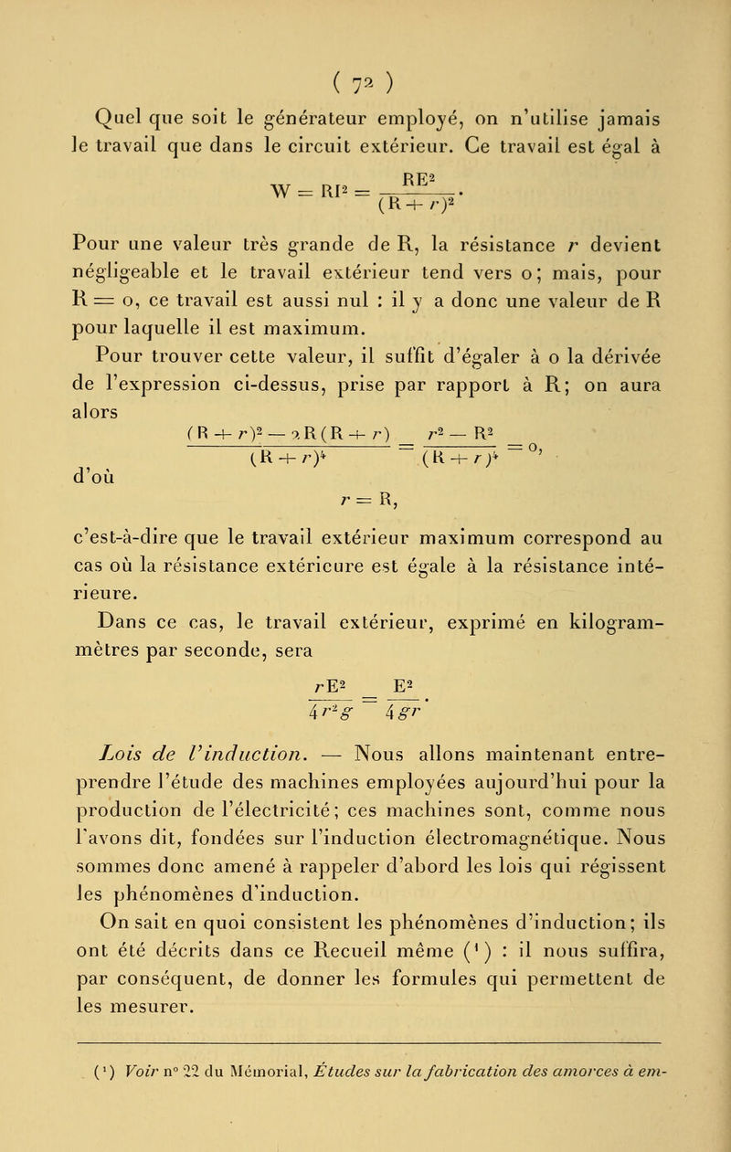 ( 70 Quel que soit le générateur emploj'é, on n'utilise jamais le travail que dans le circuit extérieur. Ce travail est égal à Pour une valeur très grande de R, la résistance r devient négligeable et le travail extérieur tend vers o; mais, pour R = 0, ce travail est aussi nul : il y a donc une valeur de R pour laquelle il est maximum. Pour trouver cette valeur, il suffît d'égaler à o la dérivée de l'expression ci-dessus, prise par rapport à R; on aura alors d'où r= R, c'est-à-dire que le travail extérieur maximum correspond au cas oia la résistance extérieure est égale à la résistance inté- rieure. Dans ce cas, le travail extérieur, exprimé en kilogram- mètres par seconde, sera rE2 _ E2 Lois de Vinduction. — Nous allons maintenant entre- prendre l'étude des machines employées aujourd'hui pour la production de l'électricité; ces machines sont, comme nous l'avons dit, fondées sur l'induction électromagnétique. Nous sommes donc amené à rappeler d'abord les lois qui régissent les phénomènes d'induction. On sait en quoi consistent les phénomènes d'induction; ils ont été décrits dans ce Recueil même (^) : il nous suffira, par conséquent, de donner les formules qui permettent de les mesurer. ( ' ) Voir n° 22 du Mémorial, Études sur la fabrication des amorces à em-