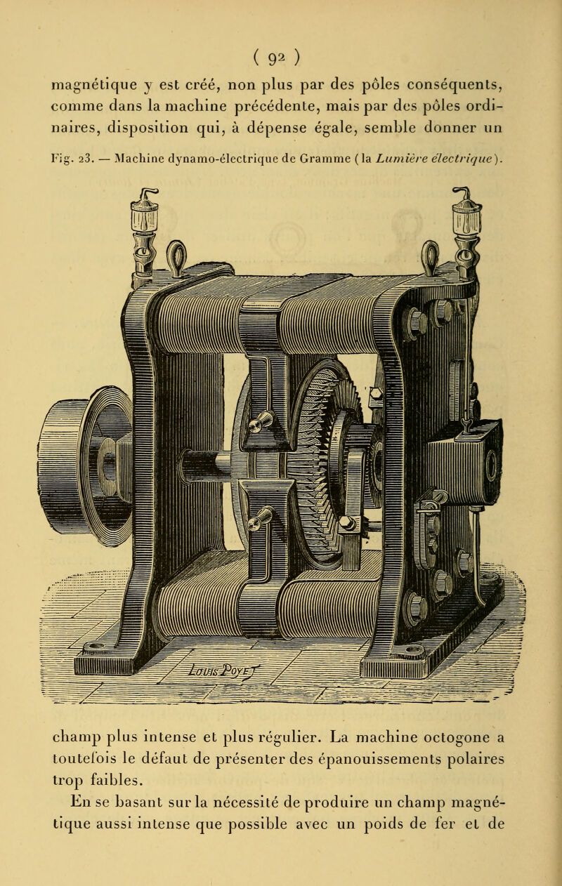 magnétique y est créé, non plus par des pôles conséquents, comme dans la machine précédente, mais par des pôles ordi- naires, disposition qui, à dépense égale, semble donner un Fi g. 23. — Machine dynamo-électrique de Gramme (la Lumière électrique). champ plus intense et plus régulier. La machine octogone a toutefois le défaut de présenter des épanouissements polaires trop faibles. En se basant sur la nécessité de produire un champ magné- tique aussi intense que possible avec un poids de fer et de