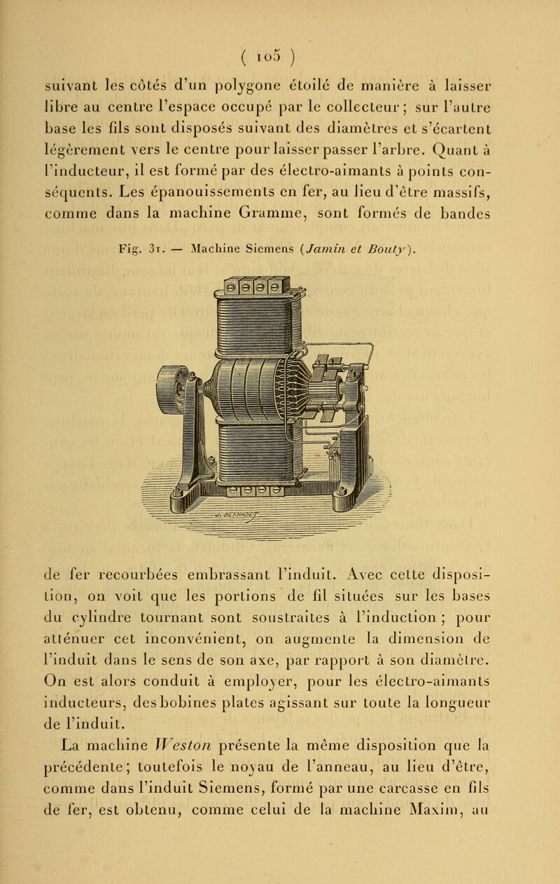( I^-^ ) suivant les côtés d'un polygone étoile de manière à laisser libre au centre l'espace occupé par le collecteur; sur l'autre base les fils sont disposés suivant des diamètres et s'écartent légèrement vers le centre pour laisser passer l'arbre. Quant à l'inducteur, il est formé par des électro-aimants à points con- séquents. Les épanouissements en fer, au lieu d'être massifs, comme dans la machine Gramme, sont formés de bandes Fig. 3i. — Machine Siemens {Jamiii et Bouty). de fer recourbées embrassant l'induit. Avec cette disposi- tion, on voit que les portions de fil situées sur les bases du cylindre tournant sont soustraites à l'induction ; pour atténuer cet inconvénient, on augmente la dimension de l'induit dans le sens de son axe, par rapport à son diamètre. On est alors conduit à employer, pour les électro-aimants inducteurs, des bobines plates agissant sur toute la longueur de l'induit. La macliine JVeston présente la même disposition que la précédente; toutefois le noyau de l'anneau, au lieu d'être, comme dans l'induit Siemens, formé par une carcasse en fils de fer, est obtenu, comme celui de la machine Maxim, au