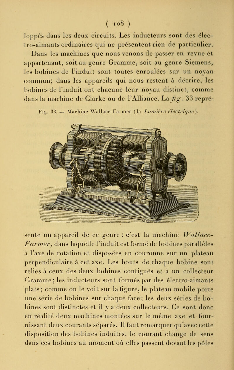 loppés dans les deux circuits. Les inducteurs sont des élec- tro-aimants ordinaires qui ne présentent rien de particulier. Dans les machines que nous venons de passer en revue et appartenant, soit au genre Gramme, soit au genre Siemens, les bobines de l'induit sont toutes enroulées sur un noyau commun; dans les appareils qui nous restent à décrire, les bobines de l'induit ont chacune leur noyau distinct, comme dans la machine de Glarke ou de l'Alliance. La fig. 33 repré- Fig. 33. — INTachine Wallace-Farmer (la Lumière électrique). sente un appareil de ce genre : c'est la machine Wallace- Farmer, dans laquelle l'induit est formé de bobines parallèles à l'axe de rotation et disposées en couronne sur un plateau perpendiculaire à cet axe. Les bouts de chaque bobine sont reliés à ceux des deux bobines contiguës et à un collecteur Gramme; les inducteurs sont formés par des électro-aimants plats; comme on le voit sur la figure, le plateau mobile porte une série de bobines sur chaque face; les deux séries de bo- bines sont distinctes et il y a deux collecteurs. Ce sont donc en réalité deux machines montées sur le même axe et four- nissant deux courants séparés. Il faut remarquer qu'avec cette disposition des bobines induites, le courant change de sens dans ces bobines au moment où elles passent devantles pôles