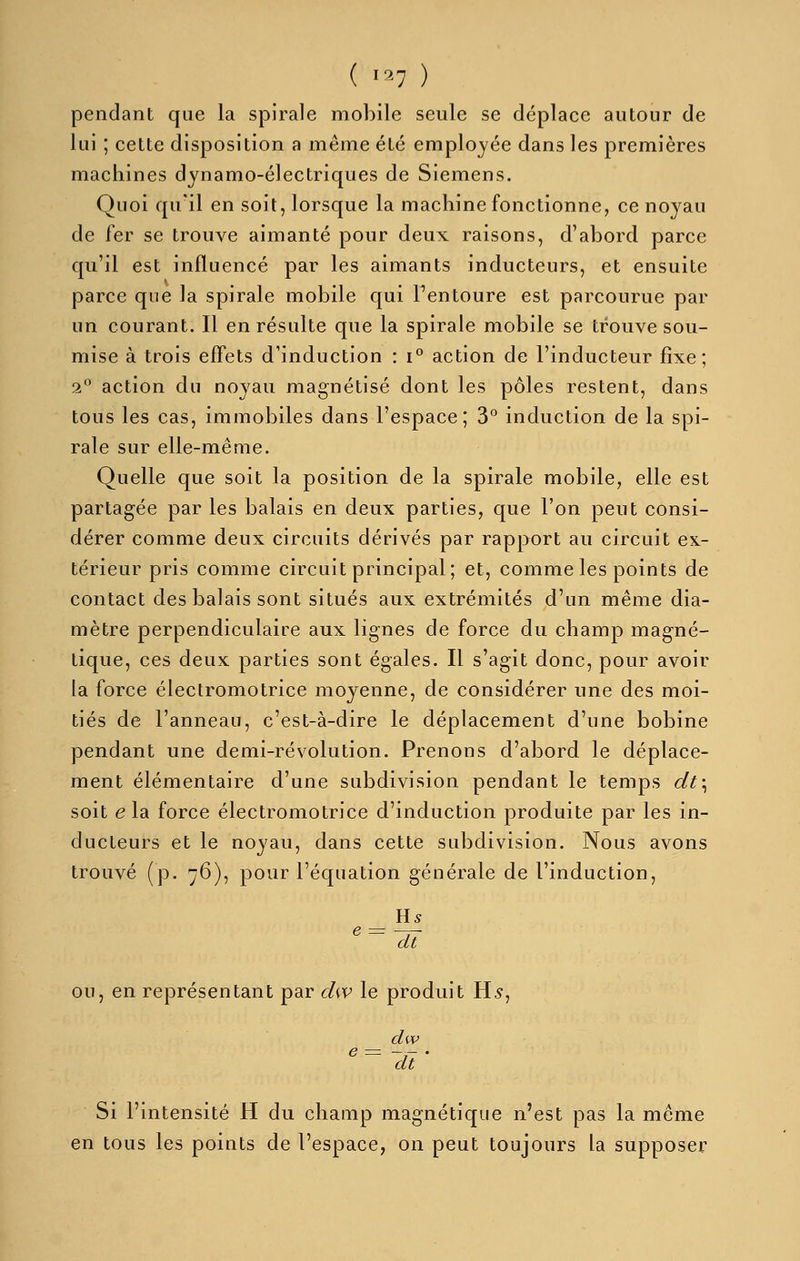 pendant que la spirale mobile seule se déplace autour de lui ; cette disposition a même été employée dans les premières machines dynamo-électriques de Siemens. Quoi qu'il en soit, lorsque la machine fonctionne, ce noyau de fer se trouve aimanté pour deux raisons, d'abord parce qu'il est influencé par les aimants inducteurs, et ensuite parce que la spirale mobile qui Fentoure est parcourue par un courant. Il en résulte que la spirale mobile se trouve sou- mise à trois effets d'induction : i° action de l'inducteur fixe; 2° action du noyau magnétisé dont les pôles restent, dans tous les cas, immobiles dans l'espace; 3^ induction de la spi- rale sur elle-même. Quelle que soit la position de la spirale mobile, elle est partagée par les balais en deux parties, que l'on peut consi- dérer comme deux circuits dérivés par rapport au circuit ex- térieur pris comme circuit principal; et, comme les points de contact des balais sont situés aux extrémités d'un même dia- mètre perpendiculaire aux lignes de force du champ magné- tique, ces deux parties sont égales. Il s'agit donc, pour avoir la force électromotrice moyenne, de considérer une des moi- tiés de l'anneau, c'est-à-dire le déplacement d'une bobine pendant une demi-révolution. Prenons d'abord le déplace- ment élémentaire d'une subdivision pendant le temps dt\ soit e la force électromotrice d'induction produite par les in- ducteurs et le noyau, dans cette subdivision. Nous avons trouvé (p. 76), pour l'équation générale de l'induction, Rs dt OU, en représentant par chv le produit H5, dw e = -,- . dt Si l'intensité H du champ magnétique n'est pas la même en tous les points de l'espace, on peut toujours la supposer