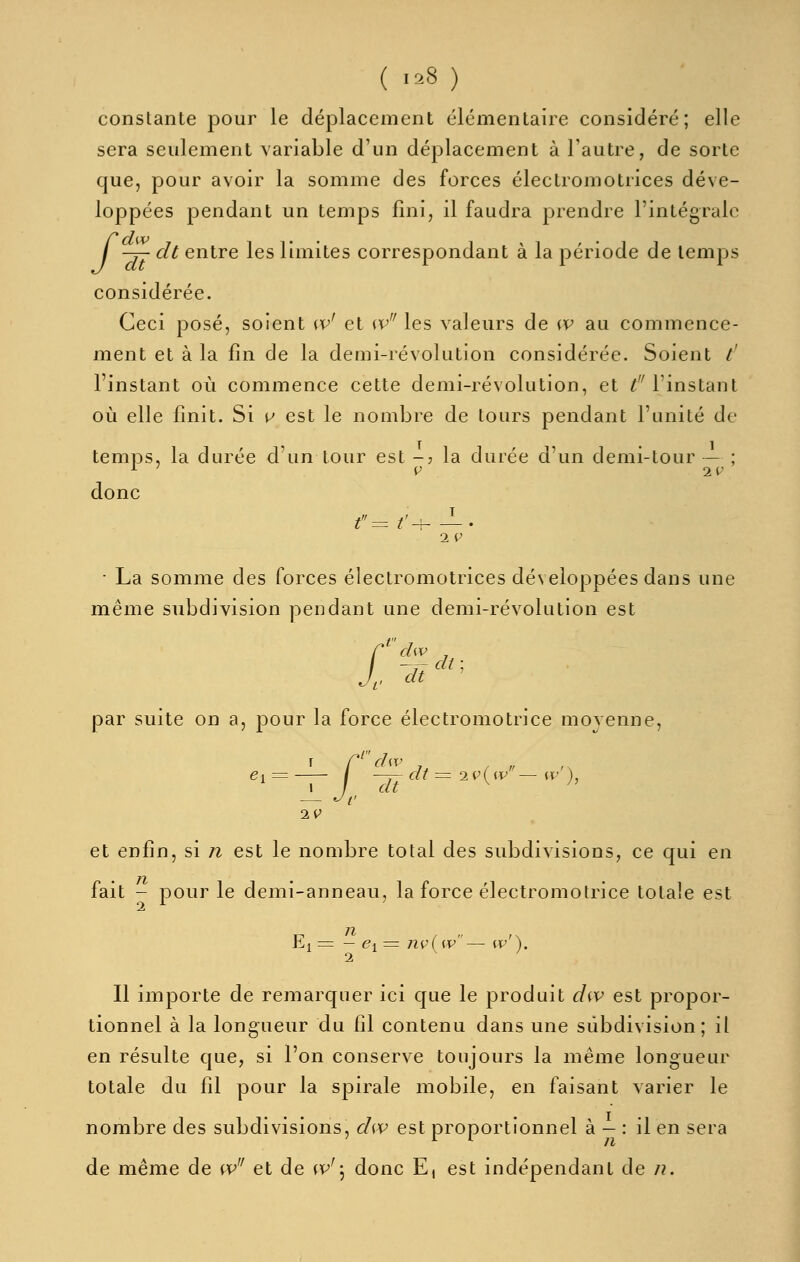 ( '--8 ) constante pour le déplacement élémentaire considéré; elle sera seulement Aariable d'un déplacement à l'autre, de sorte que, pour avoir la somme des forces électromotrices déve- loppées pendant un temps fini, il faudra prendre l'intégrale / -T- dt entre les limites correspondant à la période de temps considérée. Ceci posé, soient w^ et w^' les valeurs de w au commence- ment et à la fin de la demi-révolution considérée. Soient /' l'instant où commence cette demi-révolution, et ^''l'instant où elle finit. Si v est le nombre de tours pendant l'unité de temps, la durée d'un tour est -j la durée d'un demi-tour — ; donc • La somme des forces électromotrices développées dans une même subdivision pendant une demi-révolution est M i dw , -^ cil , dt par suite on a, pour la force électromotrice moyenne, f C^ dw , — ^ V IV et enfin, si n est le nombre total des subdivisions, ce qui en fait - pour le demi-anneau, la force électromotrice totale est n El = — <?! = nv(w— w'\. 1 Il importe de remarquer ici que le produit d^v est propor- tionnel à la longueur du fil contenu dans une subdivision; il en résulte que, si l'on conserve toujours la même longueur totale du fil pour la spirale mobile, en faisant varier le nombre des subdivisions, dw est proportionnel à — : il en sera de même de w et de w'\ donc E, est indépendant de n.