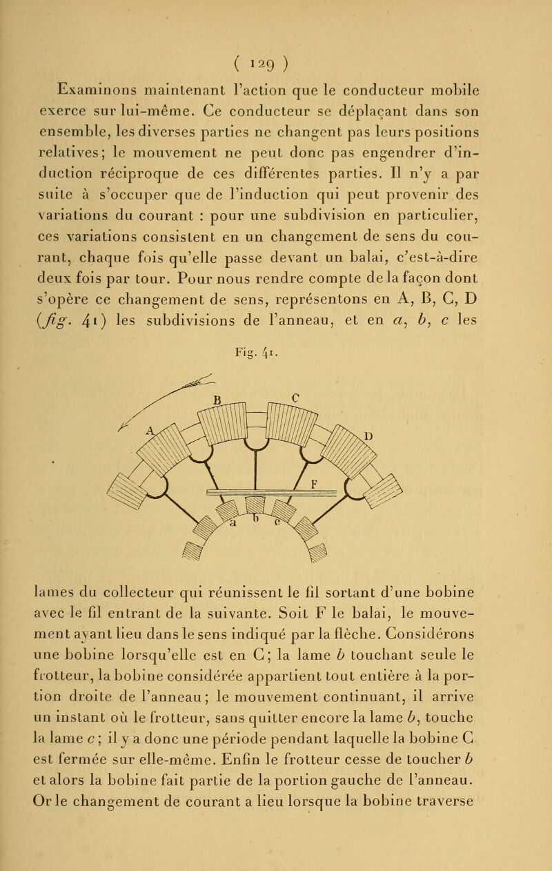 Examinons maintenant l'action que le conducteur mobile exerce sur lui-même. Ce conducteur se déplaçant dans son ensemble, les diverses parties ne changent pas leurs positions relatives; le mouvement ne peut donc pas engendrer d'in- duction réciproque de ces différentes parties. Il n'y a par suite à s'occuper que de l'induction qui peut provenir des variations du courant : pour une subdivision en particulier, ces variations consistent en un changement de sens du cou- rant, chaque fois qu'elle passe devant un balai, c'est-à-dire deux fois par tour. Pour nous rendre compte de la façon dont s'opère ce changement de sens, représentons en A, B, G, D i^fig' 40 les subdivisions de l'anneau, et en a, h^ c les Fig. 4i. lames du collecteur qui réunissent le fil sortant d'une bobine avec le fil entrant de la suivante. Soit F le balai, le mouve- ment ayant lieu dans le sens indiqué par la flèche. Considérons une bobine lorsqu'elle est en C; la lame b touchant seule le flotteur, la bobine considérée appartient tout entière à la por- tion droite de l'anneau ; le mouvement continuant, il arrive un instant où le frotteur, sans quitter encore la lame 6, touche la lame c ; il y a donc une période pendant laquelle la bobine C est fermée sur elle-même. Enfin le frotteur cesse de toucher b et alors la bobine fait partie de la portion gauche de l'anneau. Or le changement de courant a lieu lorsque la bobine traverse