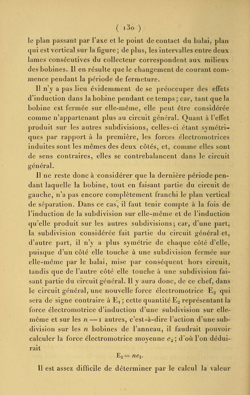 ( -30) le plan passant par Taxe et le point de contact du balai, plan qui est vertical sur la figure; de plus, les intervalles entre deux lames consécutives du collecteur correspondent aux milieux des bobines. Il en résulte que le changement de courant com- mence pendant la période de fermeture. Il n'y a pas lieu évidemment de se préoccuper des effets d'induction dans la bobine pendant ce temps; car, tant que la bobine est fermée sur elle-même, elle peut être considérée comme n'appartenant plus au circuit général. Quant à l'effet produit sur les autres subdivisions, celles-ci étant symétri- ques par rapport à la première, les forces électromotrices induites sont les mêmes des deux côtés, et, comme elles sont de sens contraires, elles se contrebalancent dans le circuit général. Il ne reste donc à considérer que la dernière période pen- dant laquelle la bobine, tout en faisant partie du circuit de gauche, n'a pas encore complètement franchi le plan vertical de séparation. Dans ce cas, il faut tenir compte à la fois de l'induction de la subdivision sur elle-même et de l'induction qu'elle produit sur les autres subdivisions^ car, d'une part, la subdivision considérée fait partie du circuit général et, d'autre part, il n'y a plus symétrie de chaque côté d'elle, puisque d'un côté elle touche à une subdivision fermée sur elle-même par le balai, mise par conséquent hors circuit, tandis que de l'autre côté elle touche à une subdivision fai- sant partie du circuit général. Il y aura donc, de ce chef, dans le circuit général, une nouvelle force électromotrice E2 qui sera de signe contraire à Ei ; cette quantité Eo représentant la force électromotrice d'induction d'une subdivision sur elle- même et sur les n — i autres, c'est-à-dire l'action d'une sub- division sur les n bobines de l'anneau, il faudrait pouvoir calculer la force électromotrice moyenne e^ ; d'où l'on dédui- rait E2 = ne=i. 11 est assez difficile de déterminer par le calcul la valeur