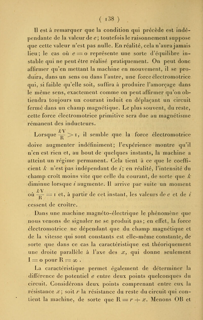 ( -38 ) Tl est à remarquer que la condition qui précède est indé- pendante de la valeur de e; toutefois le raisonnement suppose que cette valeur n'est pas nulle. En réalité, cela n'aura jamais lieu; le cas où e = o représente une sorte d'équilibre in- stable qui ne peut être réalisé pratiquement. On peut donc affirmer qu'en mettant la machine en mouvement, il se pro- duira, dans un sens ou dans l'autre, une force électromotrice qui, si faible qu'elle soit, suffira à produire l'amorçage dans le même sens, exactement comme on peut affirmer qu'on ob- tiendra toujours un courant induit en déplaçant un circuit fermé daas un champ magnétique. Le plus souvent, du reste, cette force électromotrice primitive sera due au magnétisme rémanent des inducteurs. /cV Lorsque ^->> I, il semble que la force électromotrice doive augmenter indéfiniment; l'expérience montre qu'il n'en est rien et, au bout de quelques instants, la machine a atteint un régime permanent. Cela tient à ce que le coeffi- cient k n'est pas indépendant de i\ en réalité, l'intensité du champ croît moins vite que celle du courant, de sorte que k diminue lorsque ^ augmente. Il arrive par suite un moment , A'V . . , . 111 1 • ou -^ = I et, a partir de cet instant, les valeurs de e et de i cessent de croître. Dans une machine magnéto-électrique le phénomène que nous venons de signaler ne se produit pas; en effet, la force électromotrice ne dépendant que du champ magnétique et de la vitesse qui sont constants est elle-même constante, de sorte que dans ce cas la caractéristique est théoriquement une droite parallèle à l'axe des x, qui donne seulement 1 = 0 pour R -- GO . La caractéristique permet également de déterminer la différence de potentiel e entre deux points quelconques du circuit. Considérons deux points comprenant entre eux la résistance x] soit /' la résistance du reste du circuit qui con- tient la machine, de sorte que R =/• 4-^. Menons OB et