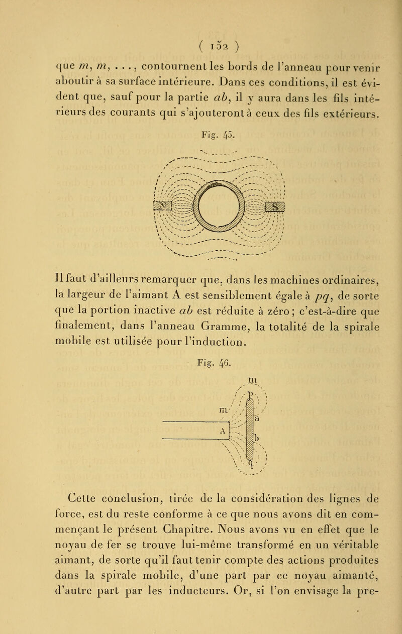 ( 1^2 ) que /?z, /?2, . . ., contournent les bords de l'anneau pour venir aboutir à sa surface intérieure. Dans ces conditions, il est évi- dent que, sauf pour la partie ab^ il y aura dans les fils inté- rieurs des courants qui s'ajouteront à ceux des fils extérieurs. Fig. 45. Il faut d'ailleurs remarquer que, dans les machines ordinaires, la largeur de l'aimant A est sensiblement égale à pq^ de sorte que la portion inactive ah est réduite à zéro; c'est-à-dire que finalement, dans l'anneau Gramme, la totalité de la spirale mobile est utilisée pour l'induction. Fig. 46. m '/• H' / Cette conclusion, tirée de la considération des lignes de force, est du reste conforme à ce que nous avons dit en com- mençant le présent Chapitre. Nous avons vu en effet que le noyau de fer se trouve lui-même transformé en un véritable aimant, de sorte qu'il faut tenir compte des actions produites dans la spirale mobile, d'une part par ce noyau aimanté, d'autre part par les inducteurs. Or, si l'on envisage la pre-