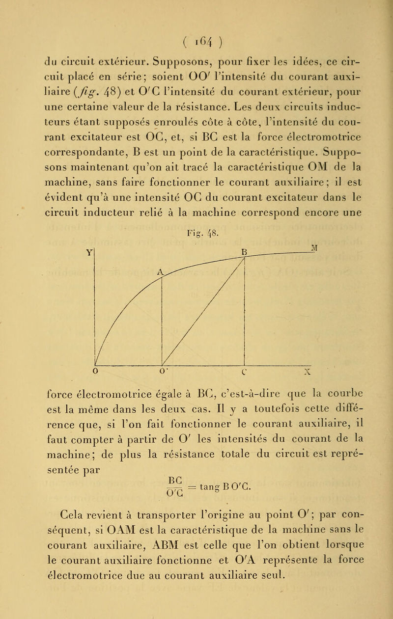 ( >64 ) du circuit extérieur. Supposons, pour fixer les idées, ce cir- cuit placé en série; soient 00' l'intensité du courant auxi- liaire {^fig. 48) et O'C l'intensité du courant extérieur, pour une certaine valeur de la résistance. Les deux circuits induc- teurs étant supposés enroulés côte à côte, l'intensité du cou- rant excitateur est OC, et, si BG est la force électromotrice correspondante, B est un point de la caractéristique. Suppo- sons maintenant qu'on ait tracé la caractéristique OM de la machine, sans faire fonctionner le courant auxiliaire; il est évident qu'à une intensité OC du courant excitateur dans le circuit inducteur relié à la machine correspond encore une Fig. 48. force électromotrice égale à BC, c'est-à-dire que la courbe est la même dans les deux cas. H y a toutefois cette diffé- rence que, si l'on fait fonctionner le courant auxiliaire, il faut compter à partir de O' les intensités du courant de la machine; de plus la résistance totale du circuit est repré- sentée par |^=tangBO'G. Gela revient à transporter l'origine au point O'; par con- séquent, si OAM est la caractéristique de la machine sans le courant auxiliaire, ABM est celle que l'on obtient lorsque le courant auxiliaire fonctionne et O'A représente la force électromotrice due au courant auxiliaire seul.