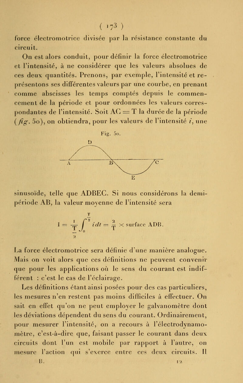 ibrce électromotrice divisée ])ar la résistance constante du circuit. On est alors conduit, pour définir la force électromotrice et l'intensité, à ne considérer que les valeurs absolues de ces deux quantités. Prenons, par exemple, l'intensité et re- présentons ses différentes valeurs par une courbe, en prenant comme abscisses les temps comptés depuis le commen- cement de la période et pour ordonnées les valeurs corres- pondantes de l'intensité. Soit AC = T la durée de la période (^fig- 5o), on obtiendra, pour les valeurs de l'intensité «, une Fig. 5o. D sinusoïde, telle que ADBEC. Si nous considérons la demi- période AB, la valeur moyenne de l'intensité sera I l — —- I idt = — X surface ADB. La force électromotrice sera définie d'une manière analogue. Mais on voit alors que ces définitions ne peuvent convenir que pour les applications où le sens du courant est indif- férent : c'est le cas de l'éclairage. Les définitions étant ainsi posées pour des cas particuliers, les mesures n'en restent pas moins difficiles à effectuer. On sait en effet qu'on ne peut employer le galvanomètre dont les déviations dépendent du sens du courant. Ordinairement, pour mesurer l'intensité, on a recours à l'électrodynamo- mètre, c'est-à-dire que, faisant passer le courant dans deux circuits dont l'un est mobile par rapport à l'autre, on mesure l'action qui s'exerce entre ces deux circuits. Il B. 12