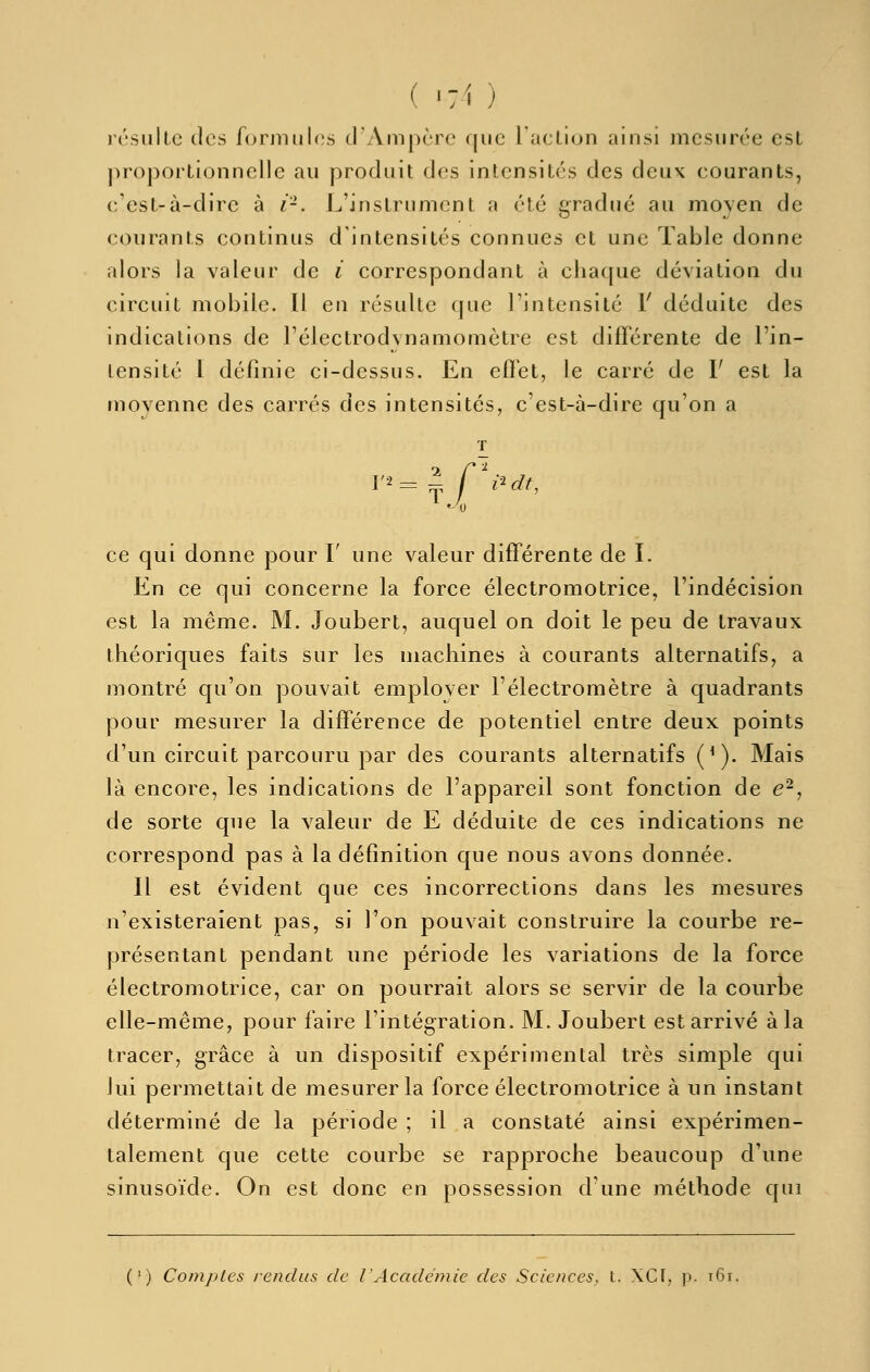 l'csLillc dos formules d'Ampère que l'acllon ainsi mesurée est ])roportionnelle au produit des intensités des deux eourants, c'est-à-dire à i'-. L'instrument a été gradué au moyen de courants continus d'intensités connues et une Table donne alors la valeur de i correspondant à chaque déviation du circuit mobile. 11 en résulte que l'intensité V déduite des indications de l'électrodvnamomètre est différente de l'in- tensité 1 définie ci-dessus. En effet, le carré de F est la moyenne des carrés des intensités, c'est-à-dire qu'on a T '■-T ce qui donne pour F une valeur différente de L En ce qui concerne la force électromotrice, l'indécision est la même. M. Joubert, auquel on doit le peu de travaux théoriques faits sur les machines à courants alternatifs, a montré qu'on pouvait emplover l'électromètre à quadrants pour mesurer la différence de potentiel entre deux points d'un circuit parcouru par des courants alternatifs (*). Mais là encore, les indications de l'appareil sont fonction de e^, de sorte que la valeur de E déduite de ces indications ne correspond pas à la définition que nous avons donnée. Il est évident que ces incorrections dans les mesures n'existeraient pas, si l'on pouvait construire la courbe re- présentant pendant une période les variations de la force électromotrice, car on pourrait alors se servir de la courbe elle-même, pour faire l'intégration. M. Joubert est arrivé à la tracer, grâce à un dispositif expérimental très simple qui lui permettait de mesurer la force électromotrice à un instant déterminé de la période ; il a constaté ainsi expérimen- talement que cette courbe se rapproche beaucoup d'une sinusoïde. On est donc en possession d'une méthode qui (') Comptes rendus de l'Académie des Sciences, t. XCf, p. i6i.