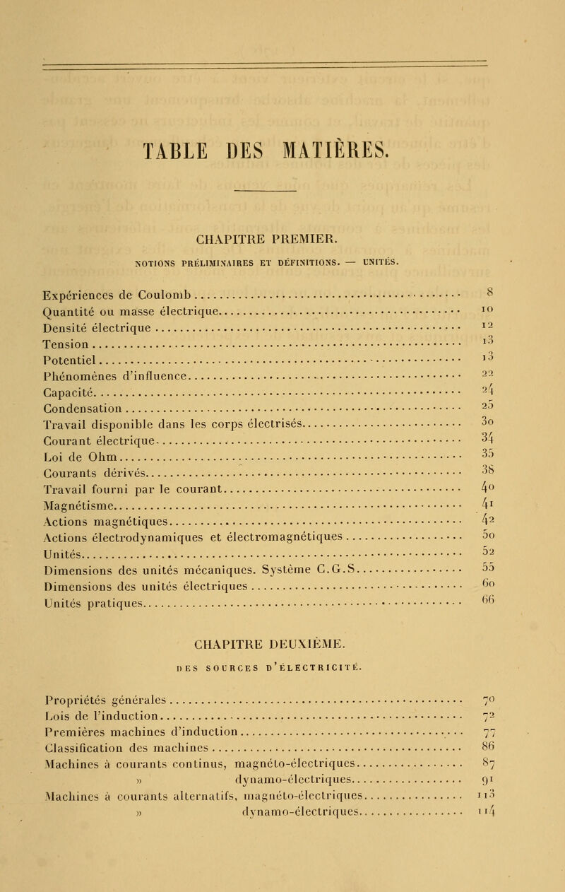 TABLE DES MATIÈRES. CHAPITRE PREMIER. NOTIONS PRÉLIMINAIRES ET DÉFINITIONS. — UNITÉS. Expériences de Coulomb 8 Quantité ou masse électrique ^^ Densité électrique ^2 Tension ^'^ Potentiel ' ^ Phénomènes d'influence 22 Capacité 2-» Condensation ^^ Travail disponible dans les corps électrisés 3o Courant électrique ^4 Loi de Ohm 35 Courants dérivés -^^ Travail fourni par le courant 4<^^> Magnétisme /M Actions magnétiques 4^ Actions électrodynamiques et électromagnétiques 5o Unités ^2 Dimensions des unités mécaniques. Système C.G.S ^ 5d Dimensions des unités électriques ^^ Unités pratiques '^^^ CHAPITRE DEUXIÈME. DES SOURCES d'ÉLECTRICITÉ. Propriétés générales 7<^ Lois de l'induction 72 Premières machines d'induction 77 Classification des machines 86 Machines à courants continus, magnéto-électriques S7 » dynamo-électriques 91 Machines à courants alternatifs, magnélo-élcclriques i i-H » dynamo-électriques 114