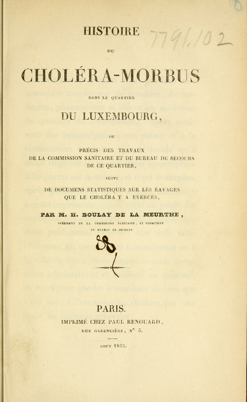 DU u DANS I.E QUARTIER PRECIS DES TRAVAUX DE LA COMMISSION SANITAIRE ET DU BUREAU DE SECOURS DE CE QUARTIER, DE DOCUMENS STATISTIQUES SUR LES RAVAGES QUE LE CHOLÉRA Y A EXERCÉS, FAR M. H. SOUIiAY BE Ï.A MEURTME VUBSIDEXT DE LA COMMISSION Sl.VITAlRE, ET DIKIiCTECP BC BUr.EAH DE SECOUES. Î5b. PARIS. IMPRIMÉ CHEZ PAUL RENOUARÎ) RUE GARENCIÈRE , jV 5. AOUT 4832. .É»».-'**^.