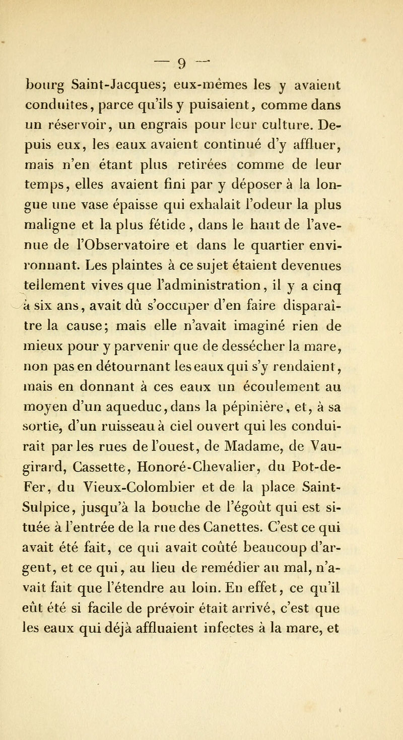 bourg Saint-Jacques; eux-mêmes les y avaient conduites, parce qu'ils y puisaient, comme dans un réservoir, un engrais pour leur culture. De- puis eux, les eaux avaient continué d'y affluer, mais n'en étant plus retirées comme de leur temps, elles avaient fini par y déposer à la lon- gue une vase épaisse qui exhalait l'odeur la plus maligne et la plus fétide , dans le haut de l'ave- nue de l'Observatoire et dans le quartier envi- ronnant. Les plaintes à ce sujet étaient devenues tellement vives que l'administration, il y a cinq à six ans, avait dû s'occuper d'en faire disparaî- tre la cause; mais elle n'avait imaginé rien de mieux pour y parvenir que de dessécher la mare, non pas en détournant les eaux qui s'y rendaient, mais en donnant à ces eaux un écoulement au moyen d'un aqueduc,dans la pépinière, et, à sa sortie, d'un ruisseau à ciel ouvert qui les condui- rait parles rues de l'ouest, de Madame, de Vau- girard, Cassette, Honoré-Chevalier, du Pot-de- Fer, du Vieux-Colombier et de la place Saint- Sulpice, jusqu'à la bouche de l'égoût qui est si- tuée à l'entrée de la rue des Canettes. C'est ce qui avait été fait, ce qui avait coûté beaucoup d'ar- gent, et ce qui, au lieu de remédier au mal, n'a- vait fait que l'étendre au loin. En effet, ce qu'il eût été si facile de prévoir était arrivé, c'est que les eaux qui déjà affluaient infectes à la mare, et