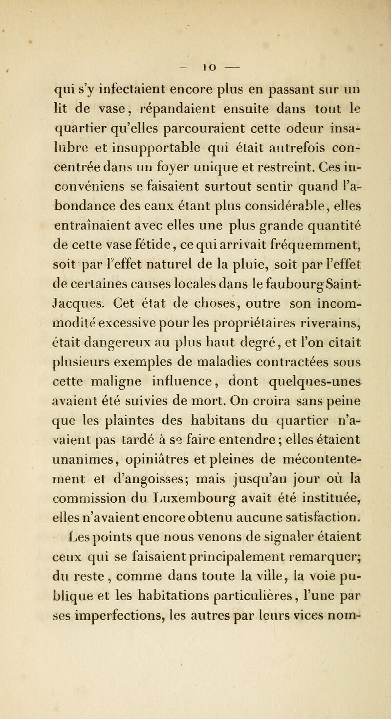 qui s'y infectaient encore plus en passant sur un lit de vase, répandaient ensuite dans tout le quartier qu'elles parcouraient cette odeur insa- lubre et insupportable qui était autrefois con- centrée dans un foyer unique et restreint. Ces in- convéniens se faisaient surtout sentir quand l'a- bondance des eaux étant plus considérable, elles entraînaient avec elles une plus grande quantité de cette vase fétide, ce qui arrivait fréquemment, soit par Teffet naturel de la pluie, soit par l'effet de certaines causes locales dans le faubourg Saint- Jacques. Cet état de choses, outre son incom- modité excessive pour les propriétaires riverains, était dangereux au plus haut degré, et l'on citait plusieurs exemples de maladies contractées sous cette maligne influence, dont quelques-unes avaient été suivies de mort. On croira sans peine que les plaintes des habitans du quartier n'a- vaient pas tardé à se faire entendre ; elles étaient unanimes, opiniâtres et pleines de mécontente- ment et d'angoisses; mais jusqu'au jour où la commission du Luxembourg avait été instituée, elles n'avaient encore obtenu aucune satisfaction. Les points que nous venons de signaler étaient ceux qui se faisaient principalement remarquer; du reste, comme dans toute la ville, la voie pu- blique et les habitations particulières, l'une par ses imperfections, les autres par leurs vices nom-