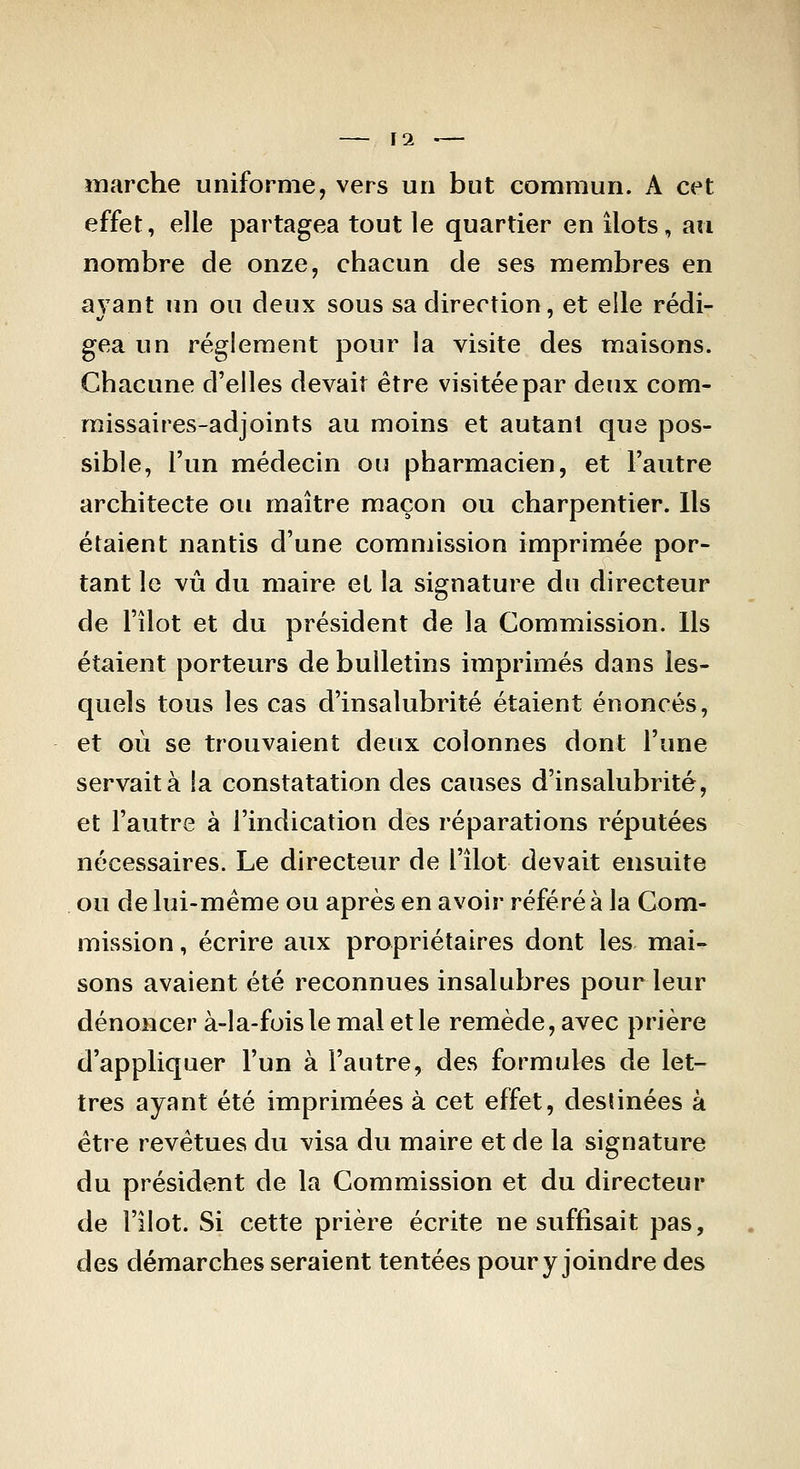 — ]1 '— marche uniforme, vers un but commun. A cet effet, elle partagea tout le quartier en ilôts, au nombre de onze, chacun de ses membres en avant un ou deux sous sa direction, et elle rédi- gea un règlement pour la visite des maisons. Chacune d'elles devait être visitée par deux com- missaires-adjoints au moins et autant que pos- sible, l'un médecin ou pharmacien, et l'autre architecte ou maître maçon ou charpentier. Ils étaient nantis d'une commission imprimée por- tant le vu du maire et la signature du directeur de l'îlot et du président de la Commission. Ils étaient porteurs de bulletins imprimés dans les- quels tous les cas d'insalubrité étaient énoncés, et où se trouvaient deux colonnes dont l'une servait à la constatation des causes d'insalubrité, et l'autre à l'indication des réparations réputées nécessaires. Le directeur de l'îlot devait ensuite ou de lui-même ou après en avoir référé à la Com- mission , écrire aux propriétaires dont les mai- sons avaient été reconnues insalubres pour leur dénoncer à-la-fois le mal et le remède, avec prière d'appliquer l'un à l'autre, des formules de let- tres ayant été imprimées à cet effet, destinées à être revêtues du visa du maire et de la signature du président de la Commission et du directeur de l'ilot. Si cette prière écrite ne suffisait pas, des démarches seraient tentées pour y joindre des