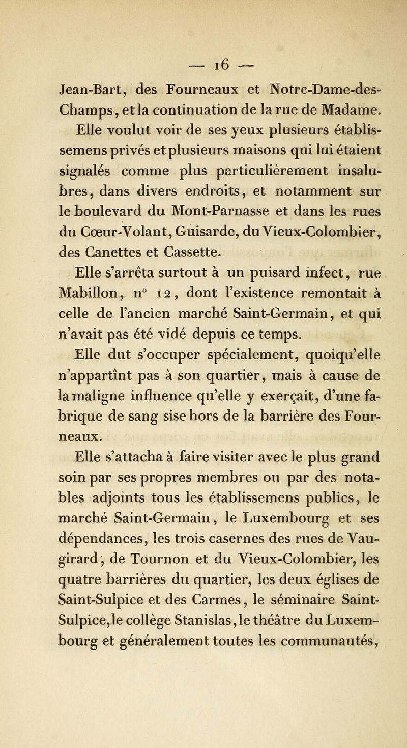 Jean-Bart, des Fourneaux et Notre-Dame-des- Champs, etla continuation de la rue de Madame. Elle voulut voir de ses yeux plusieurs établis- semens privés et plusieurs maisons qui lui étaient signalés comme plus particulièrement insalu- bres, dans divers endroits, et notamment sur le boulevard du Mont-Parnasse et dans les rues du Cœur-Volant, Guisarde, du Vieux-Colombier, des Canettes et Cassette. Elle s'arrêta surtout à un puisard mfect, rue Mabillon, n° 12, dont l'existence remontait à celle de l'ancien marché Saint-Germain, et qui n'avait pas été vidé depuis ce temps. Elle dut s'occuper spécialement, quoiqu'elle n'appartînt pas à son quartier, mais à cause de la maligne influence qu'elle y exerçait, d'une fa- brique de sang sise hors de la barrière des Four- neaux. Elle s'attacha à faire visiter avec le plus grand soin par ses propres membres ou par des nota- bles adjoints tous les établissemens publics, le marché Saint-Germain, le Luxembourg et ses dépendances, les trois casernes des rues de Vau- girard, de Tournon et du Vieux-Colombier, les quatre barrières du quartier, les deux églises de Saint-Sulpice et des Carmes, le séminaire Saint- Sulpice,le collège Stanislas,le théâtre du Luxem- bourg et généralement toutes les communautés,