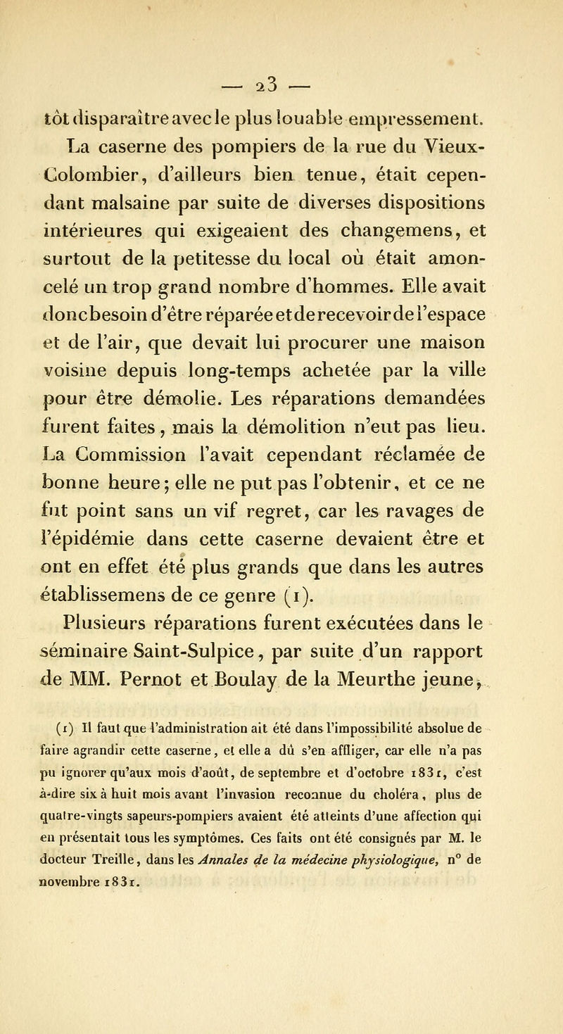 tôt disparaître avec le plus louable empressement. La caserne des pompiers de la rue du Vieux- Colombier, d'ailleurs bien tenue, était cepen- dant malsaine par suite de diverses dispositions intérieures qui exigeaient des changemens, et surtout de la petitesse du local où était amon- celé un trop grand nombre d'hommes. Elle avait doncbesoin d'être réparée et de recevoir de l'espace et de l'air, que devait lui procurer une maison voisine depuis long-temps achetée par la ville pour être démolie. Les réparations demandées furent faites, mais la démolition n'eut pas lieu. La Commission l'avait cependant réclamée de bonne heure; elle ne put pas l'obtenir, et ce ne fut point sans un vif regret, car les ravages de l'épidémie dans cette caserne devaient être et ont en effet été plus grands que dans les autres établissemens de ce genre (i). Plusieurs réparations furent exécutées dans le séminaire Saint-Sulpice, par suite d'un rapport de MM. Pernot et Boulay de la Meurthe jeune ^ (i) Il faut que l'administration ait été dans l'impossibilité absolue de faire agrandir cette caserne, et elle a du s'en affliger, car elle n'a pas pu ignorer qu'aux mois d'août, de septembre et d'octobre i83r, c'est à-dire six à huit mois avant l'invasion reconnue du choléra, plus de quatre-vingts sapeurs-pompiers avaient été atteints d'une affection qjji en présentait tous les symptômes. Ces faits ont été consignés par M. le docteur Treille, dans les Annales de la médecine physiologique, n de novembre i83i.