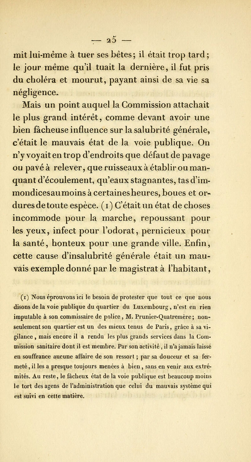 mit lui-même à tuer ses bétes; il était troj3 tard ; le jour même qu'il tuait la dernière, il fut pris du choléra et mourut, payant ainsi de sa vie sa négligence. Mais un point auquel la Commission attachait le plus grand intérêt, comme devant avoir une bien fâcheuse influence sur la salubrité générale, c'était le mauvais état de la voie publique. On n'y voyait en trop d'endroits que défaut de pavage ou pavé à relever, que ruisseaux à établir ou man- quant d'écoulement, qu'eaux stagnantes, tas d'im- mondicesaumoinsàcertainesheures, boues et or- dures de toute espèce, (i) C'était un état de choses incommode pour la marche, repoussant pour les yeux, infect pour l'odorat, pernicieux pour la santé, honteux pour une grande ville. Enfin, cette cause d'insalubrité générale était un mau- vais exemple donné par le magistrat à l'habitant, (i) Nous éprouvons ici le besoin de protester que tout ce qne nous disons de la voie publique du quartier du Luxembourg , n'est en rien imputable à son commissaire de police, M. Prunier-Quatremère ; non- seulement son quartier est un des mieux tenus de Paris, grâce à sa vi- gilance , mais encore il a rendu les plus grands services dans la Com- mission sanitaire dont il est membre. Par son activité, il n'a jamais laissé en souffrance aucune affaire de son ressort ; par sa douceur et sa fer- meté, il les a presque toujours menées à bien, sans en venir aux extré- mités. Au reste, le fâcheux état de la voie publique est beaucoup moins le tort des agens de l'administration que celui du mauvais système qui est suivi en cette matière.