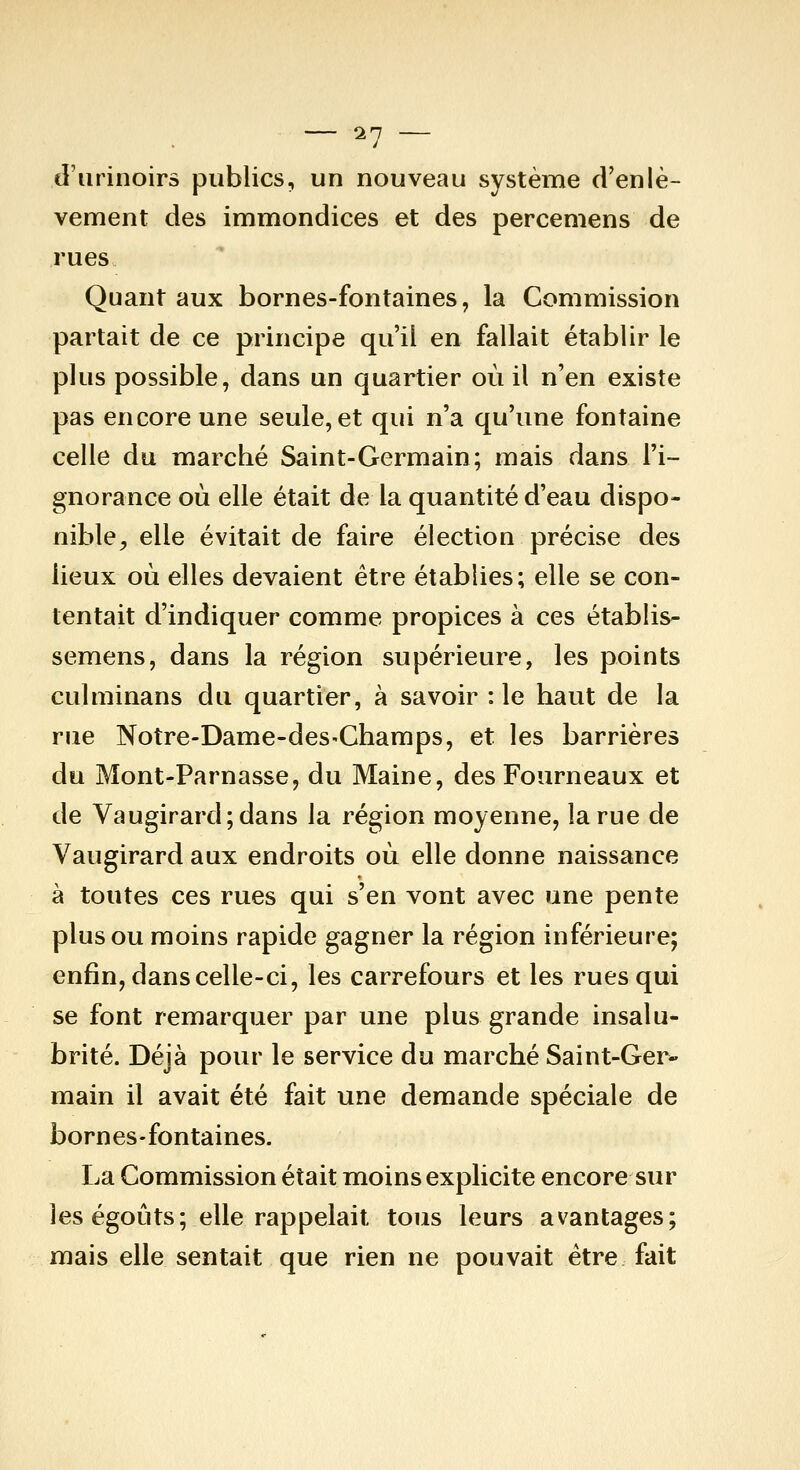 — 11 — d'urinoirs publics, un nouveau système d'enlè- vement des immondices et des percemens de rues Quant aux bornes-fontaines, la Commission partait de ce principe qu'il en fallait établir le plus possible, dans un quartier où il n'en existe pas encore une seule, et qui n'a qu'une fontaine celle du marché Saint-Germain; mais dans l'i- gnorance où elle était de la quantité d'eau dispo- nible, elle évitait de faire élection précise des lieux où elles devaient être établies; elle se con- tentait d'indiquer comme propices à ces établis- seraens, dans la région supérieure, les points culminans du quartier, à savoir :1e haut de la rue Notre-Dame-deS'Champs, et les barrières du Mont-Parnasse, du Maine, des Fourneaux et de Vaugirard;dans la région moyenne, la rue de Vaugirard aux endroits où elle donne naissance à toutes ces rues qui s'en vont avec une pente plus ou moins rapide gagner la région inférieure; enfin, dans celle-ci, les carrefours et les rues qui se font remarquer par une plus grande insalu- brité. Déjà pour le service du marché Saint-Ger* main il avait été fait une demande spéciale de bornes-fontaines. La Commission était moins explicite encore sur les égoûts; elle rappelait tous leurs avantages; mais elle sentait que rien ne pouvait être fait