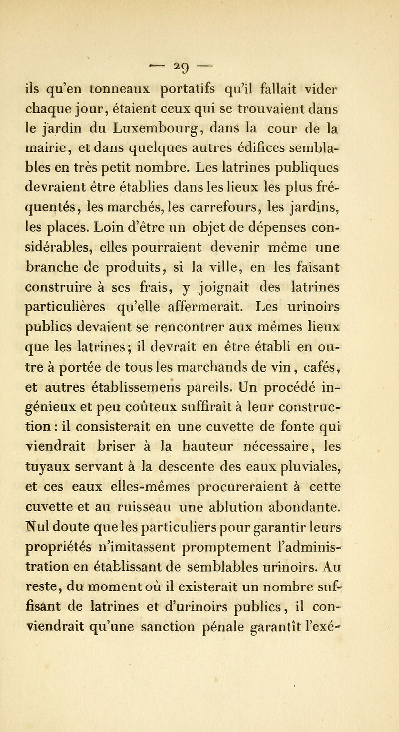 — ^9 — ils qu'en tonneaux portatifs qu'il fallait vider chaque jour, étaient ceux qui se trouvaient dans le jardin du Luxembourg, dans la cour de la mairie, et dans quelques autres édifices sembla- bles en très petit nombre. Les latrines publiques devraient être établies dans les lieux les plus fré- quentés, les marchés, les carrefours, les jardins, les places. Loin d'être un objet de dépenses con- sidérables, elles pourraient devenir même une branche de produits, si la ville, en les faisant construire à ses frais, y joignait des latrines particulières qu'elle affermerait. Les urinoirs publics devaient se rencontrer aux mêmes lieux que les latrines; il devrait en être établi en ou- tre à portée de tous les marchands de vin, cafés ^ et autres établissemens pareils. Un procédé in- génieux et peu coûteux suffirait à leur construc- tion : il consisterait en une cuvette de fonte qui viendrait briser à la hauteur nécessaire, les tuyaux servant à la descente des eaux pluviales, et ces eaux elles-mêmes procureraient à cette cuvette et au ruisseau une ablution abondante. Nul doute que les particuliers pour garantir leurs propriétés n'imitassent promptement l'adminis- tration en établissant de semblables urinoirs. Au reste, du moment où il existerait un nombre suf- fisant de latrines et d'urinoirs publics, il con- viendrait qu'une sanction pénale garantît l'exé-^