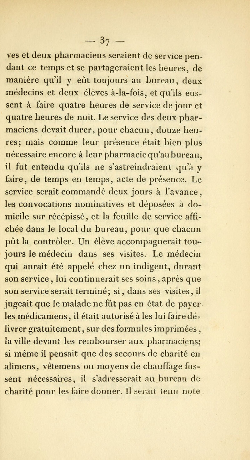 ves et deux pharmaciens seraient de service pen- dant ce temps et se partageraient les heures, de manière qu'il y eût toujoiu's au bureau, deux médecins et deux élèves à-la-fois, et qu'ils eus- sent à faire quatre heures de service de jour et quatre heures de nuit. Le service des deux phar- maciens devait durer, pour chacun, douze heu- res; mais comme leur présence était bien plus nécessaire encore à leur pharmacie qu'au bureau, il fut entendu qu'ils ne s'astreindraient qu'à y faire, de temps en temps, acte de présence. Le service serait commandé deux jours à l'avance, les convocations nominatives et déposées à do- micile sur récépissé, et la feuille de service affi- chée dans le local du bureau, pour que chacun pût la contrôler. Un élève accompagnerait tou- jours le médecin dans ses visites. Le médecin qui aurait été appelé chez un indigent, durant son service, lui continuerait ses soins, après que son service serait terminé; si, dans ses visites, il jugeait que le malade ne fût pas en état de payer les médicamens, il était autorisé à les lui faire dé- livrer gratuitement, sur des formules imprimées, la ville devant les rembourser aux pharmaciens; si même il pensait que des secours de charité en alimens, vêtemens ou moyens de chauffage fus- sent nécessaires, il s'adresserait au bureau de charité pour les faire donner. Il serait tenu note