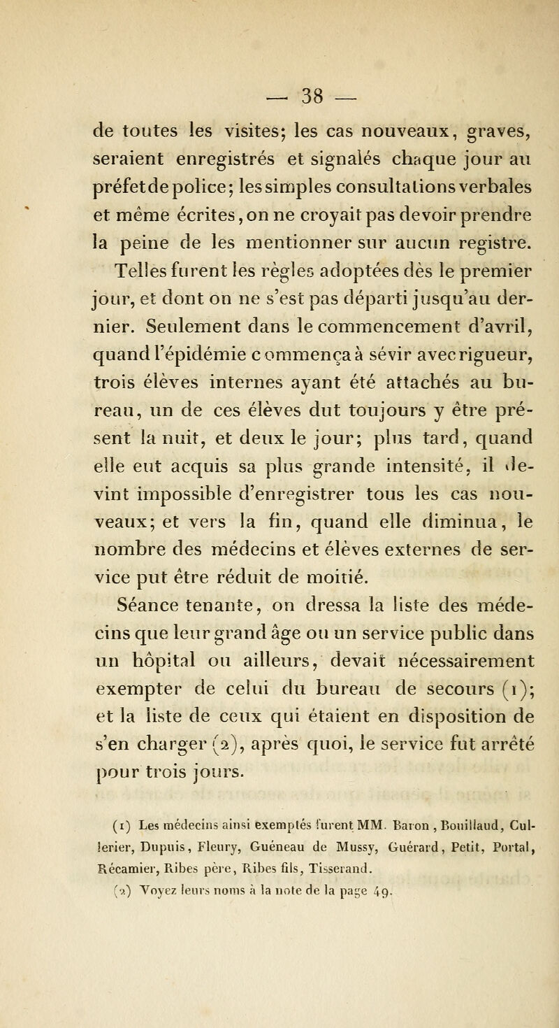 de toutes les visites; les cas nouveaux, graves, seraient enregistrés et signalés chaque jour au préfet de police; les simples consultations verbales et même écrites, on ne croyait pas devoir prendre la peine de les mentionner sur aucim registre. Telles furent les règles adoptées dès le premier jour, et dont on ne s'est pas départi jusqu'au der- nier. Seulement dans le commencement d'avril, quand l'épidémie commença à sévir avec rigueur, trois élèves internes ayant été attachés au bu- reau, un de ces élèves dut toujours y être pré- sent la nuit, et deux le jour; plus tard, quand elle eut acquis sa plus grande intensité, il de- vint impossible d'enregistrer tous les cas nou- veaux; et vers la fin, quand elle diminua, le nombre des médecins et élèves externes de ser- vice put être réduit de moitié. Séance tenante, on dressa la liste des méde- cins que leur grand âge ou un service public dans un hôpital ou ailleurs, devait nécessairement exempter de celui du bureau de secours (i); et la liste de ceux qui étaient en disposition de s'en charger (2), après quoi, le service fut arrêté pour trois jours. (i) Les médecins ainsi exemptés furent MM. Baron , Boiiiilaud, Cul- îerier, Dupnis, Fleury, Guéneau de Mussy, Guérard, Petit, Portai, Récamier, Ribes pèie, Ribes fils, Tisserand. (•?.) Voyez leurs noms à la noie de la page 49.