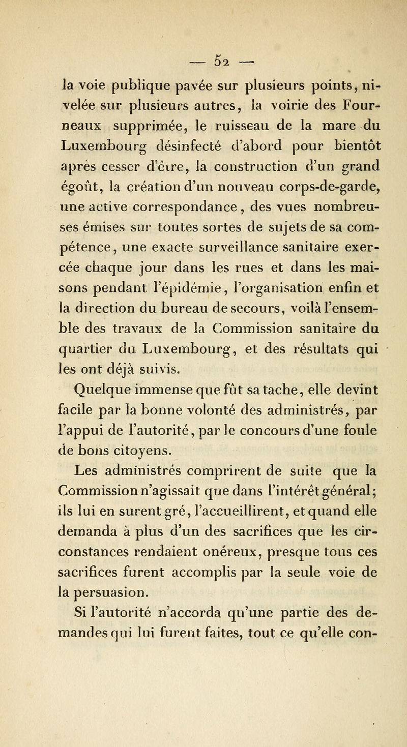 — 5^ — la voie publique pavée sur plusieurs points, ni- velée sur plusieurs autres, la voirie des Four- neaux supprimée, le ruisseau de la mare du Luxembourg désinfecté d'abord pour bientôt après cesser d'éire, la construction d'un grand égoùt, la création d'un nouveau corps-de-garde, une active correspondance, des vues nombreu- ses émises sur toutes sortes de sujets de sa com- pétence, une exacte surveillance sanitaire exer- cée chaque jour dans les rues et dans les mai^ sons pendant l'épidémie, l'organisation enfin et la direction du bureau de secours, voilà l'ensem- ble des travaux de la Commission sanitaire du quartier du Luxembourg, et des résultats qui les ont déjà suivis. Quelque immense que fût sa tache, elle devint facile par la bonne volonté des administrés, par l'appui de l'autorité, par le concours d'une foule de bons citoyens. Les administrés comprirent de suite que la Commission n'agissait que dans l'intérêt général; ils lui en surent gré, l'accueillirent, et quand elle demanda à plus d'un des sacrifices que les cir- constances rendaient onéreux, presque tous ces sacrifices furent accomplis par la seule voie de la persuasion. Si l'autorité n'accorda qu'une partie des de- mandes qui lui furent faites, tout ce qu'elle con-