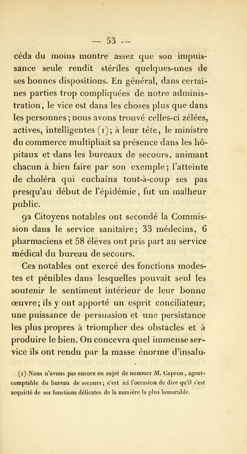 céda du moins montre assez que son impuis- sance seule rendit stériles quelques-unes de ses bonnes dispositions. En général, dans certai- nes parties trop compliquées de notre adminis- tration, le vice est dans les choses plus que dans les personnes ; nous avons trouvé celles-ci zélées, actives, intelligentes (i); à leur tête, le ministre du commerce multipliait sa présence dans les hô- pitaux et dans les bureaux de secours, animant chacun à bien faire par son exemple; l'atteinte de choléra qui enchaîna tout-à-coup ses pas presqu*au début de l'épidémie, fut un malheur public. gi Citoyens notables ont secondé la Commis- sion dans le service sanitaire; 33 médecins, 6 pharmaciens et 58 élèves ont pris part au service médical du bureau de secours. Ces notables ont exercé des fonctions modes- tes et pénibles dans lesquelles pouvait seul les soutenir le sentiment intérieur de leur bonne œuvre; ils y ont apporté un esprit conciliateur, une puissance de persuasion et une persistance les plus propres à triompher des obstacles et à produire le bien. On concevra quel immense ser- vice ils ont rendu par la masse énorme d'insalu- (i) Nous n'avons pas encore eu sujet de nommer M. Caprou, agent- comptable du bureau de secours ; c'est ici l'occasion de dire qu'il s'est acquitté de ses fonctions délicates de la manière la plus honorable.