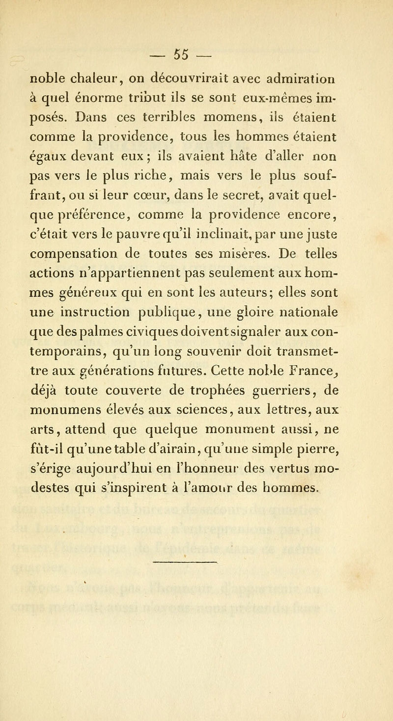 noble chaleur, on découvrirait avec admiration à quel énorme tribut ils se sont eux-mêmes im- posés. Dans ces terribles momens, ils étaient comme la providence, tous les hommes étaient égaux devant eux ; ils avaient hâte d'aller non pas vers le plus riche, mais vers le plus souf- frant, ou si leur cœur, dans le secret, avait quel- que préférence, comme la providence encore, c'était vers le pauvre qu'il inclinait, par une juste compensation de toutes ses misères. De telles actions n'appartiennent pas seulement aux hom- mes généreux qui en sont les auteurs; elles sont une instruction publique, une gloire nationale que des palmes civiques doivent signaler aux con- temporains, qu'un long souvenir doit transmet- tre aux générations futures. Cette noble France^ déjà toute couverte de trophées guerriers, de monumens élevés aux sciences, aux lettres, aux arts, attend que quelque monument aussi, ne fût-il qu'une table d'airain, qu'une simple pierre, s'érige aujourd'hui en l'honneur des vertus mo- destes qui s'inspirent à l'amour des hommes.