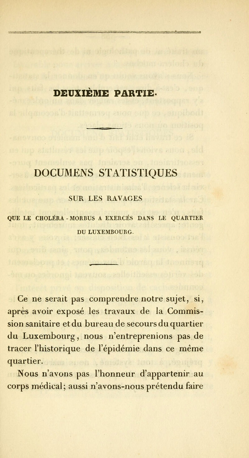 DEUXIEME PARTIE. DOCUMENS STATISTIQUES SUR LES RAVAGES QUE LE CHOLÉRA - MORBUS A EXERCÉS DANS LE QUARTIER DU LUXEMBOURG. Ce ne serait pas comprendre notre sujet, si, après avoir exposé les travaux de la Commis- sion sanitaire et du bureau de secours du quartier du Luxembourg, nous n'entreprenions pas de tracer l'historique de l'épidémie dans ce même quartier. Nous n'avons pas l'honneur d'appartenir au corps médical; aussi n'avons-nous prétendu faire
