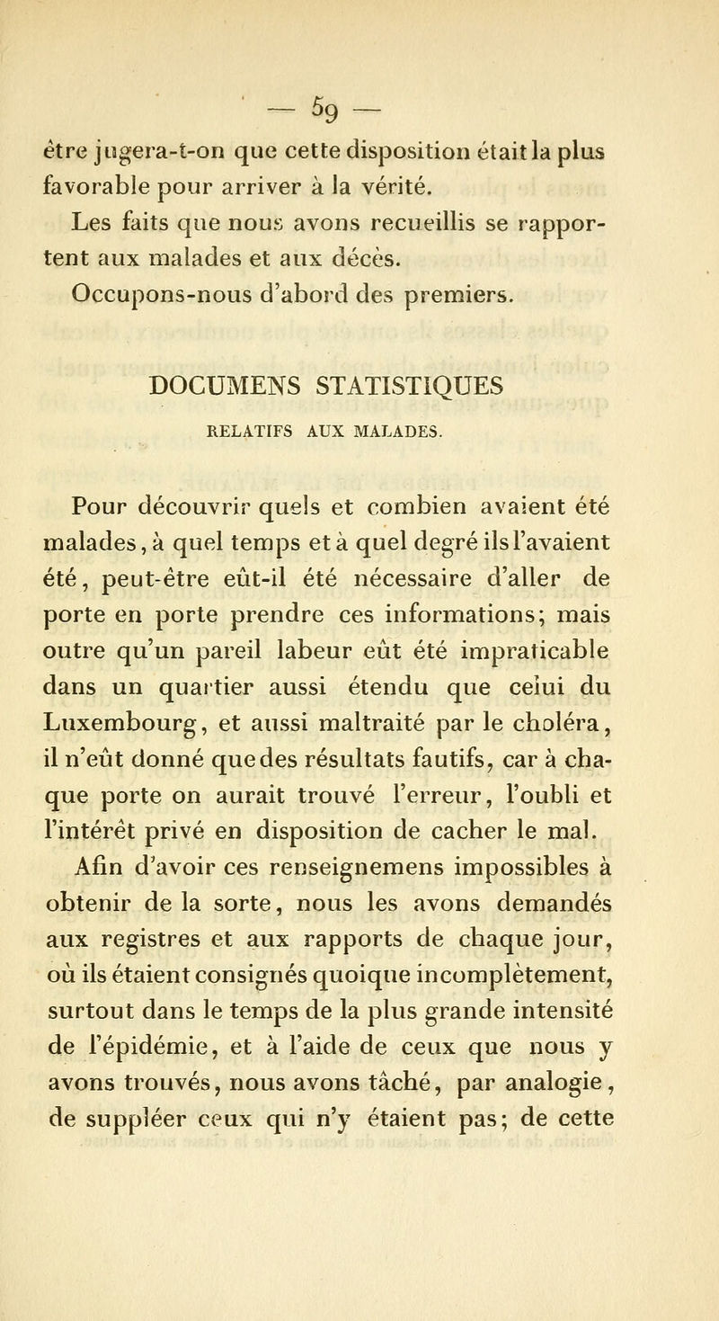 ■ - % - être jogera-t-on que cette disposition était la plus favorable pour arriver à la vérité. Les faits que nous avons recueillis se rappor- tent aux malades et aux décès. Occupons-nous d'abord des premiers. DOCUMENS STATISTIQUES RELATIFS AUX MALADES. Pour découvrir quels et combien avaient été malades, à quel temps et à quel degré ils l'avaient été, peut-être eût-il été nécessaire d'aller de porte en porte prendre ces informations; mais outre qu'un pareil labeur eût été impraticable dans un quartier aussi étendu que ceiui du Luxembourg, et aussi maltraité par le choléra, il n'eût donné que des résultats fautifs, car à cha- que porte on aurait trouvé l'erreur, l'oubli et l'intérêt privé en disposition de cacher le mal. Afin d'avoir ces renseignemens impossibles à obtenir de la sorte, nous les avons demandés aux registres et aux rapports de chaque jour, où ils étaient consignés quoique incomplètement, surtout dans le temps de la plus grande intensité de l'épidémie, et à l'aide de ceux que nous y avons trouvés, nous avons tâché, par analogie, de suppléer ceux qui n'y étaient pas; de cette