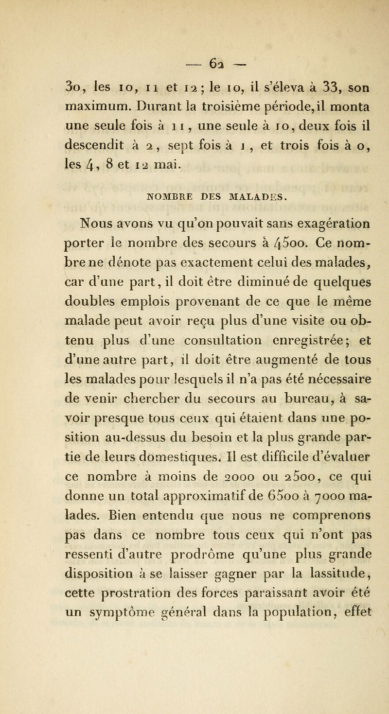 — 6i - 3o, les lo, Il et 12; le 10, il s'éleva à 33, son maximum. Durant la troisième période, il monta une seule fois à 11, une seule à ro, deux fois il descendit à 2, sept fois à j , et trois fois à o, les 4 9 8 et 12 mai. NOMBRE DES MALADES. Nous avons vu qu'on pouvait sans exagération porter le nombre des secours à 45oo. Ce nom- bre ne dénote pas exactement celui des malades, car d'une part, il doit être diminué de quelques doubles emplois provenant de ce que le même malade peut avoir reçu plus d'une visite ou ob- tenu plus d'une consultation enregistrée; et d'une autre part, il doit être augmenté de tous les malades pour lesquels il n'a pas été nécessaire de venir chercher du secours au bureau, à sa- voir presque tous ceux qui étaient dans une po- sition au-dessus du besoin et la plus grande par- tie de leurs domestiques* Il est difficile d'évaluer ce nombre à moins de 2000 ou aSoo, ce qui donne un total approximatif de 65oo à 7000 ma- lades. Bien entendu que nous ne comprenons pas dans ce nombre tous ceux qui n'ont pas ressenti d'autre prodrome qu'une plus grande disposition à se laisser gagner par la lassitude, cette prostration des forces paraissant avoir été un symptôme général dans la population, effet