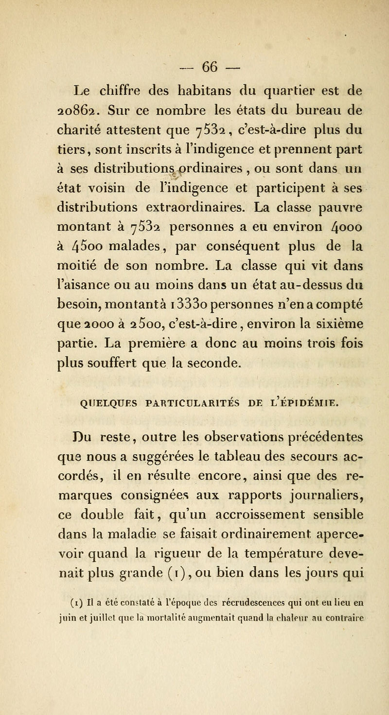 Le chiffre des habitans du quartier est de 20862. Sur ce nombre les états du bureau de charité attestent que 7532, c'est-à-dire plus du tiers, sont inscrits à l'indigence et prennent part à ses distributions^ ordinaires , ou sont dans un état voisin de l'indigence et participent à ses distributions extraordinaires. La classe pauvre montant à 7632 personnes a eu environ 4000 à 4^00 malades, par conséquent plus de la moitié de son nombre. La classe qui vit dans l'aisance ou au moins dans un état au-dessus du besoin, montante i333o personnes n'en a compté que 2000 à 2 5oo, c'est-à-dire, environ la sixième partie. La première a donc au moins trois fois plus souffert que la seconde. QUELQUES PARTICULARITÉS DE l'ÉPIDEMIE. Du reste, outre les observations précédentes que nous a suggérées le tableau des secours ac- cordés, il en résulte encore, ainsi que des re- marques consignées aux rapports journaliers, ce double fait, qu'un accroissement sensible dans la maladie se faisait ordinairement aperce- voir quand la rigueur de la température deve- nait plus grande (i), ou bien dans les jours qui (i) Il a été constaté à l'époque des recrudescences qui ont eu lieu en juin et juillet que là mortalité augmentait quand la chalpur au contraire