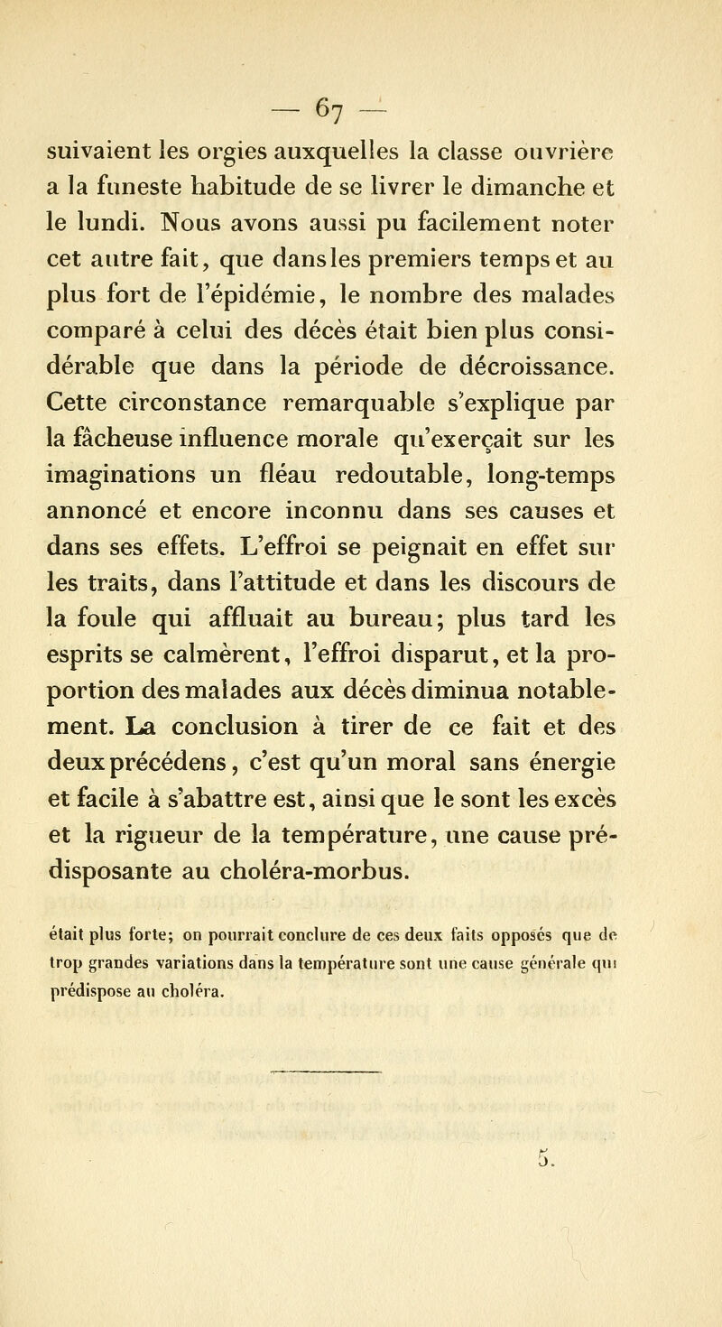 suivaient les orgies auxquelles la classe ouvrière a la funeste habitude de se livrer le dimanche et le lundi. Nous avons aussi pu facilement noter cet autre fait, que dans les premiers temps et au plus fort de l'épidémie, le nombre des malades comparé à celui des décès était bien plus consi- dérable que dans la période de décroissance. Cette circonstance remarquable s'explique par la fâcheuse influence morale qu'exerçait sur les imaginations un fléau redoutable, long-temps annoncé et encore inconnu dans ses causes et dans ses effets. L'effroi se peignait en effet sur les traits, dans l'attitude et dans les discours de la foule qui affluait au bureau; plus tard les esprits se calmèrent, l'effroi disparut, et la pro- portion des malades aux décès diminua notable- ment. La conclusion à tirer de ce fait et des deux précédens, c'est qu'un moral sans énergie et facile à s'abattre est, ainsi que le sont les excès et la rigueur de la température, une cause pré- disposante au choléra-morbus. était plus forte; on pourrait conclure de ces deux faits opposés que de trop grandes variations dans la température sont une cause générale qui prédispose au choléra. ; 5.