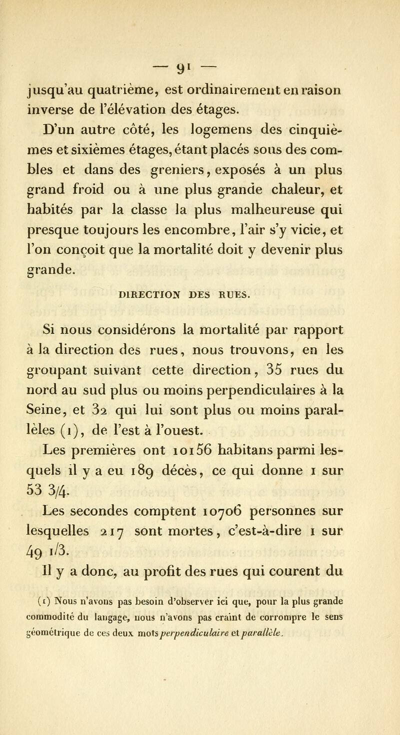 — 9» — jusqu'au quatrième, est ordinairement en raison inverse de l'élévation des étages. D'un autre côté, les logemens des cinquiè- mes et sixièmes étages, étant placés sous des com- bles et dans des greniers, exposés à un plus grand froid ou à une plus grande chaleur, et habités par la classe la plus malheureuse qui presque toujours les encombre, l'air s'y vicie, et l'on conçoit que la mortalité doit y devenir plus grande. DIRECTION DES RUES. Si nous considérons la mortalité par rapport à la direction des rues, nous trouvons, en les groupant suivant cette direction, 35 rues du nord au sud plus ou moins perpendiculaires à la Seine, et 3^ qui lui sont plus ou moins paral- lèles (i), de l'est à l'ouest. Les premières ont ioi56 habitans parmi les- quels il y a eu 189 décès, ce qui donne i sur 53 3/4. Les secondes comptent 10706 personnes sur lesquelles 217 sont mortes, c'est-à-dire i sur 49 1/3. Il y a donc, au profit des rues qui courent du (i) Nous n'avons pas besoin d'observer ici que, pour la plus grande commodité du langage, nous n'avons pas craint de corrompre le sens géométrique de ces deux mots perpendiculaire etparallèle^