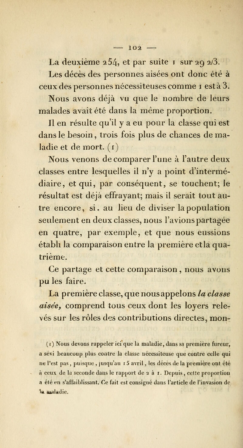 La deuxième 2 54? et par suite r sur 29 ii3. Les décès des personnes aisées ont donc été à ceux des personnes nécessiteuses comme i esta 3. Nous avons déjà vu que le nombre de leurs malades avait été dans la même proportion. Il en résulte qu'il y a eu pour la classe qui est dans le besoin, trois fois plus de chances de ma- ladie et de mort, (i) Nous venons de comparer l'une à l'autre deux classes entre lesquelles il n'y a point d'intermé- diaire, et qui, par conséquent, se touchent; le résultat est déjà effrayant; mais il serait tout au- tre encore, si. au lieu de diviser la population seulement en deux classes, nous l'avions partagée en quatre, par exemple, et que nous eussions établi la comparaison entre la première et là qua- trième. Ce partage et cette comparaison, nous avons pu les faire. La première classe, que nous appelons la classe aisée, comprend tous ceux dont les loyers rele- vés sur les rôles des contributions directes, mon- (r) Nous devons rappeler ici que la maladie, dans sa première fureui', a sévi beaucoup plus contre la classe nécessiteuse que contre celle qui ne l'est pas, puisque , jusqu'au 15 avril, les décès de la première ont été à ceux de la seconde dans le rapport de 2 à i. Depuis, celte proportion a élé en s'affaihiissant. Ce fait est consigné dans l'article de l'invasion de 'Ut ttialadie.