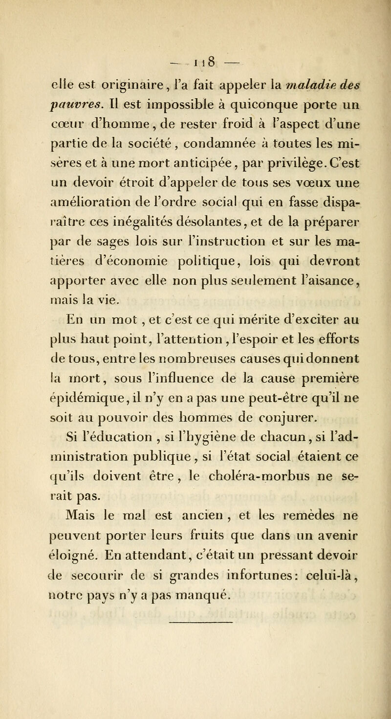 elle est originaire, l'a fait appeler la maladie des pauvres. Il est impossible à quiconque porte un cœiu' d'homme, de rester froid à l'aspect d'une partie de la société, condamnée à toutes les mi- sères et à une mort anticipée, par privilège. C'est un devoir étroit d'appeler de tous ses vœux une amélioration de l'ordre social qui en fasse dispa- raître ces inégalités désolantes, et de la préparer par de sages lois sur l'instruction et sur les ma- tières d'économie politique, lois qui devront apporter avec elle non plus seulement l'aisance, mais la vie. En un mot, et c'est ce qui mérite d'exciter au plus haut point, l'attention,l'espoir et les efforts de tous, entre les nombreuses causes qui donnent la mort, sous l'influence de la cause première épidémique, il n'y en a pas une peut-être qu'il ne soit au pouvoir des hommes de conjurer. Si l'éducation , si l'hygiène de chacun, si l'ad- ministration publique, si l'état social étaient ce qu'ils doivent être , le choléra-morbus ne se- rait pas. Mais le mal est ancien , et les remèdes ne peuvent porter leurs fruits que dans un avenir éloigné. En attendant, c'était un pressant devoir de secourir de si grandes infortunes: celui-là, notre pays n'y a pas manqué.