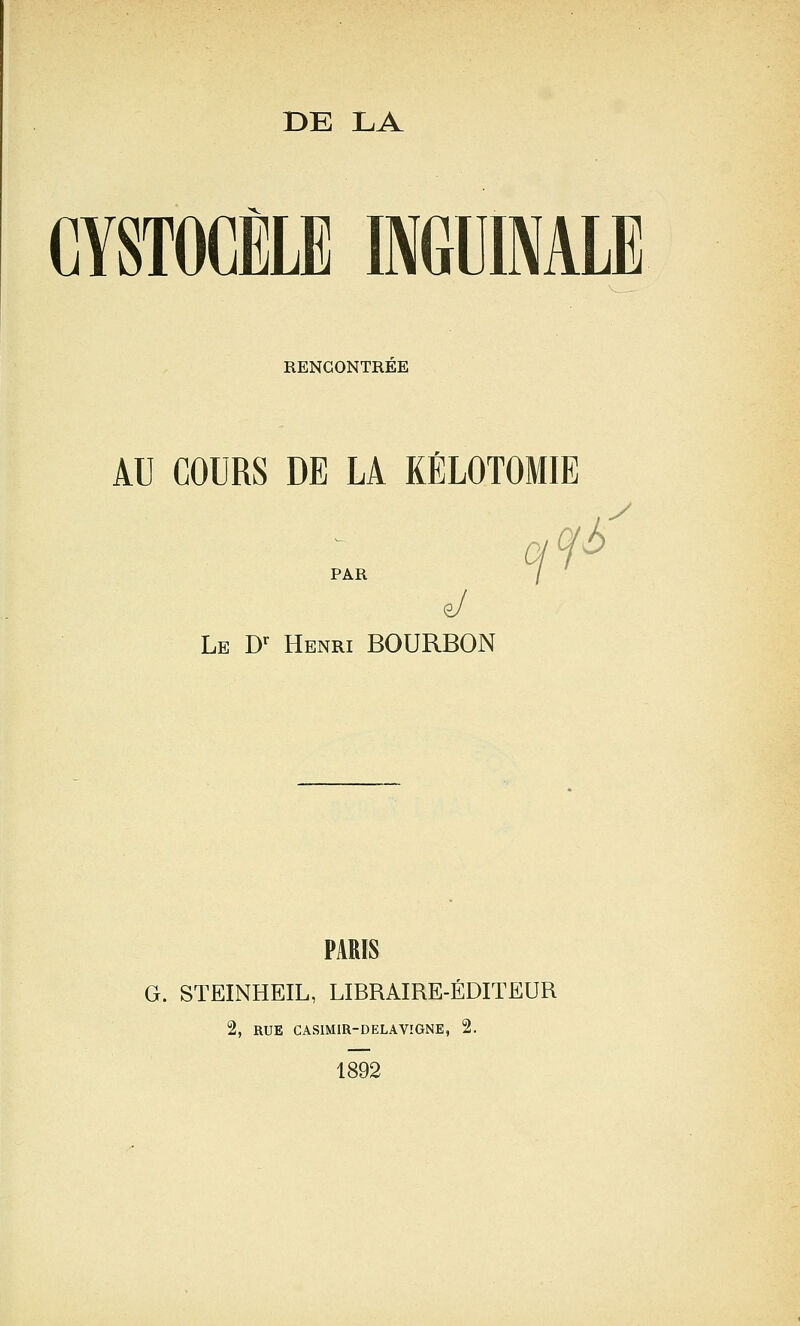 DE LA CYSTOCÈLE INGUINALE RENCONTREE AU COURS DE LA KÉLOTOMIE PAR / e/ Le D^ Henri BOURBON PARIS G. STEINHEIL, LIBRAIRE-ÉDITEUR 2, RUE CASIMIR-DELAVIGNE, 2. 1892